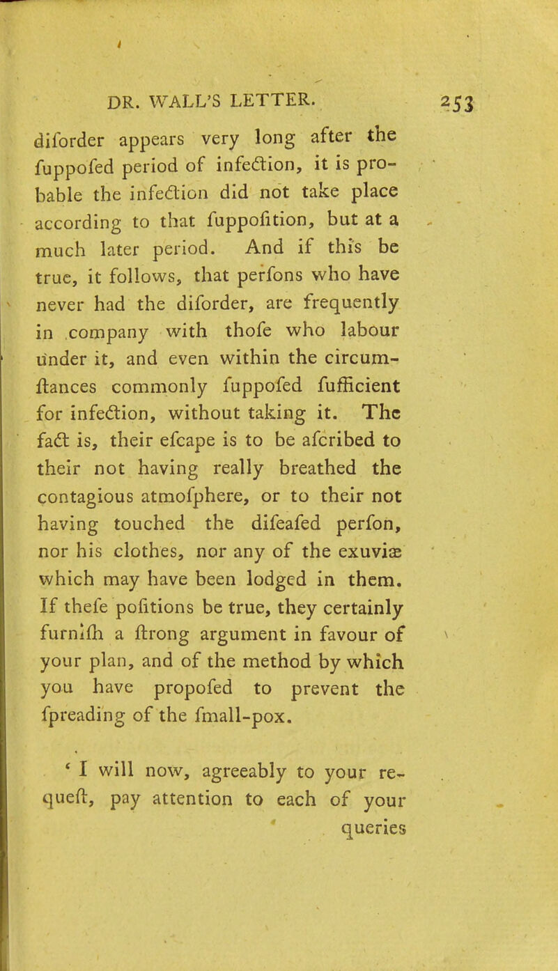 diforder appears very long after the fuppofed period of infection, it is pro- bable the infection did not take place according to that fuppofition, but at a much later period. And if this be true, it follows, that perfons who have never had the diforder, are frequently in company with thofe who labour under it, and even within the circum- ftances commonly fuppofed fufficient for infection, without taking it. The fact is, their efcape is to be afcribed to their not having really breathed the contagious atmofphere, or to their not having touched the difeafed perfon, nor his clothes, nor any of the exuviae which may have been lodged in them. If thefe pofitions be true, they certainly furnim a ftrong argument in favour of your plan, and of the method by which you have propofed to prevent the fpreading of the fmall-pox. ' I will now, agreeably to your re~ queft, pay attention to each of your queries