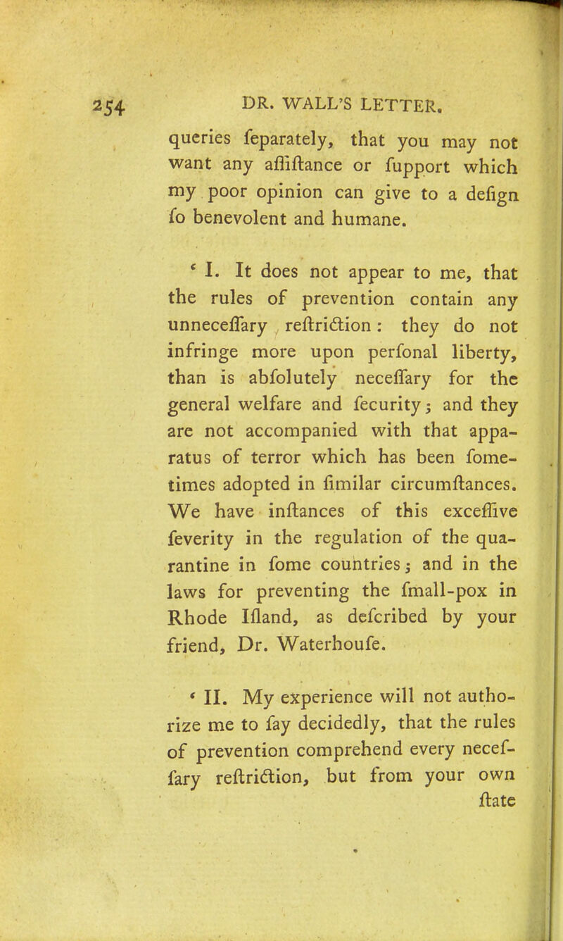 queries feparately, that you may not want any afliftance or fupport which my poor opinion can give to a defign fo benevolent and humane. * I. It does not appear to me, that the rules of prevention contain any unneceflary reftriction: they do not infringe more upon perfonal liberty, than is abfolutely neceflary for the general welfare and fecurity ; and they are not accompanied with that appa- ratus of terror which has been fome- times adopted in fimilar circumftances. We have inftances of this exceffive feverity in the regulation of the qua- rantine in fome countries; and in the laws for preventing the fmall-pox in Rhode Ifland, as defcribed by your friend, Dr. Waterhoufe. ' II. My experience will not autho- rize me to fay decidedly, that the rules of prevention comprehend every necef- fary reftri&ion, but from your own ftate