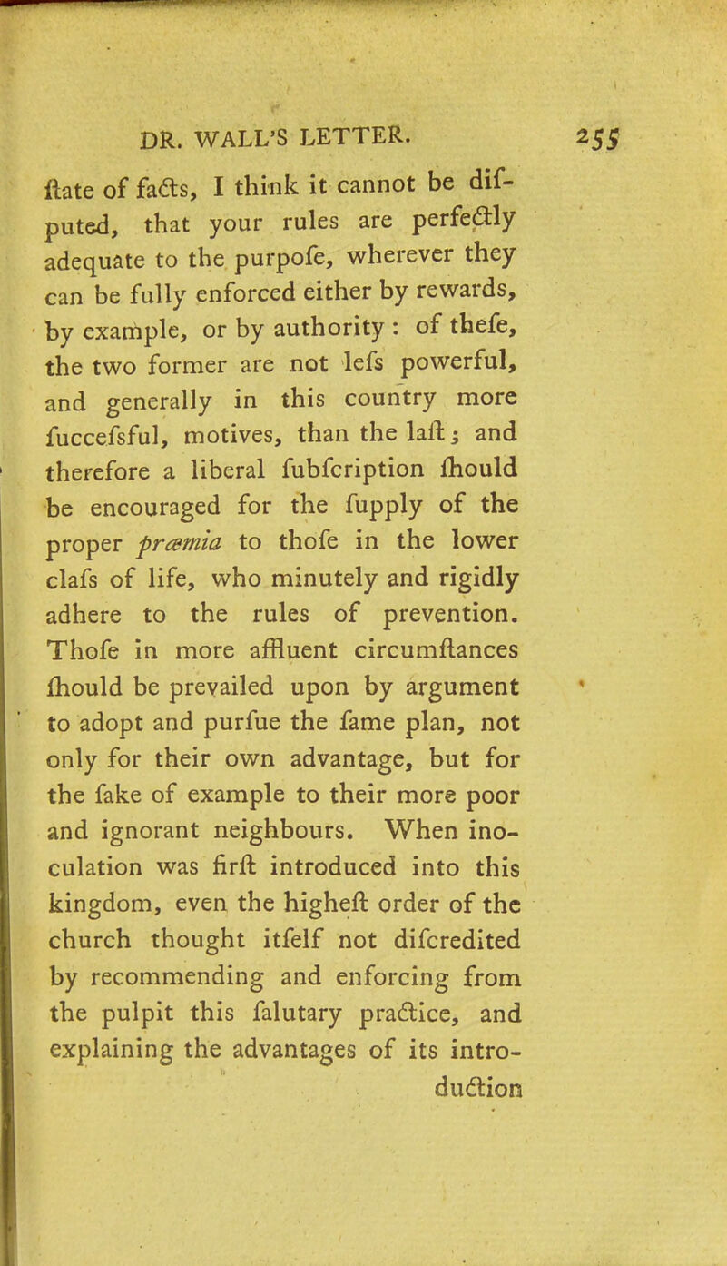 ftate of fads, I think it cannot be dis- puted, that your rules are perfectly adequate to the purpofe, wherever they can be fully enforced either by rewards, by example, or by authority : of thefe, the two former are not lefs powerful, and generally in this country more fuccefsful, motives, than thelaft; and therefore a liberal fubfcription mould be encouraged for the fupply of the proper frcemia to thofe in the lower clafs of life, who minutely and rigidly adhere to the rules of prevention. Thofe in more affluent circumftances fhould be prevailed upon by argument to adopt and purfue the fame plan, not only for their own advantage, but for the fake of example to their more poor and ignorant neighbours. When ino- culation was firft introduced into this kingdom, even the higheft order of the church thought itfelf not difcredited by recommending and enforcing from the pulpit this falutary practice, and explaining the advantages of its intro- duction