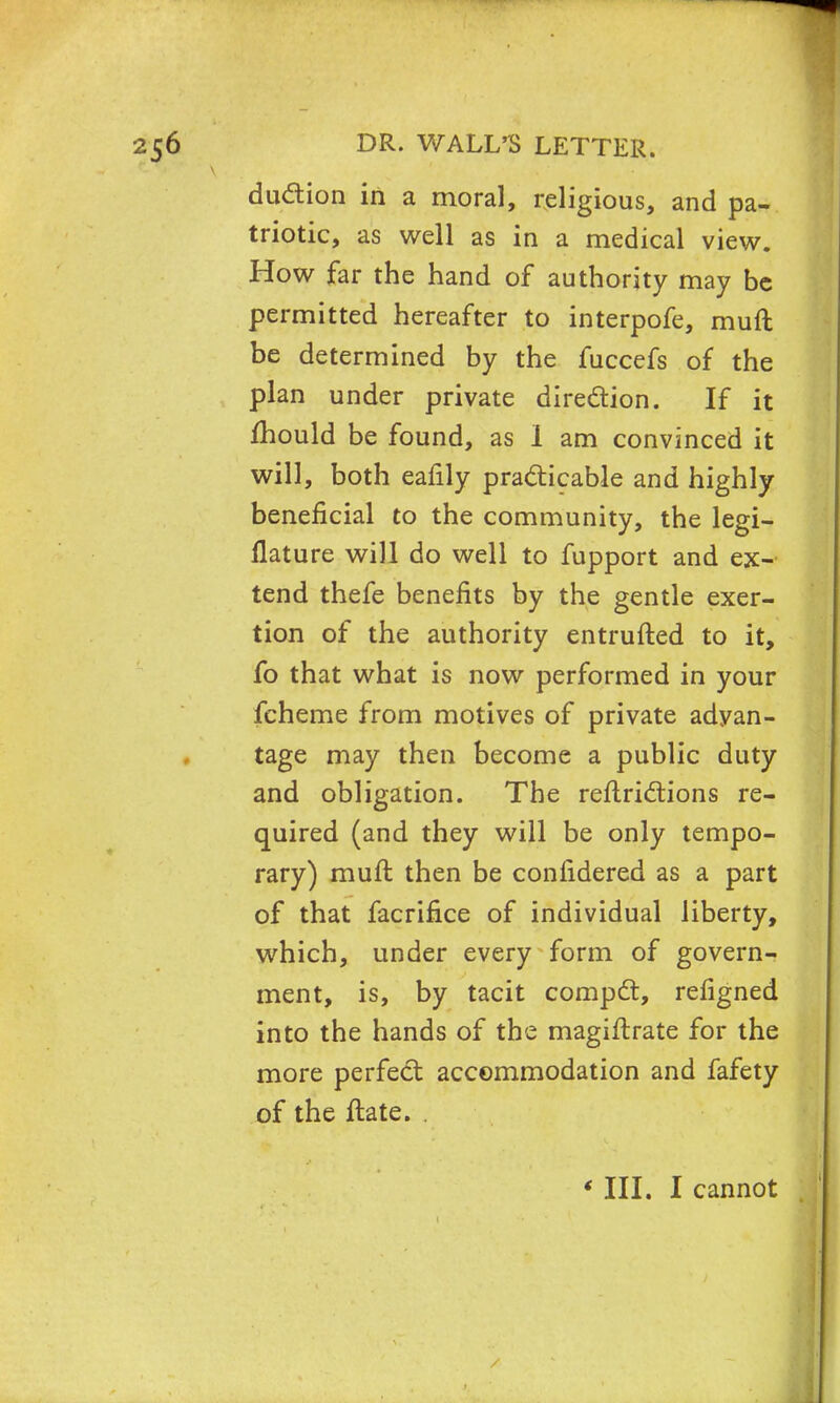 duction in a moral, religious, and pa- triotic, as well as in a medical view. How far the hand of authority may be permitted hereafter to interpofe, muft be determined by the fuccefs of the plan under private direction. If it mould be found, as I am convinced it will, both eafily practicable and highly beneficial to the community, the legi- llature will do well to fupport and ex- tend thefe benefits by the gentle exer- tion of the authority entrufted to it, fo that what is now performed in your fcheme from motives of private advan- tage may then become a public duty and obligation. The reftrictions re- quired (and they will be only tempo- rary) muft then be confidered as a part of that facrifice of individual liberty, which, under every form of govern- ment, is, by tacit compel:, refigned into the hands of the magiftrate for the more perfect accommodation and fafety of the ftate. . * III. I cannot