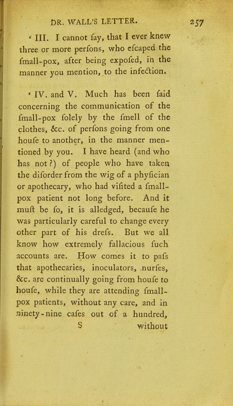 « III. I cannot fay, that I ever knew three or more perfons, who efcaped the fmall-pox, after being expofed, in the manner you mention, to the infection. * IV. and V, Much has been faid concerning the communication of the fmall-pox folely by the fmell of the clothes, &c. of perfons going from one houfe to another, in the manner men- tioned by you. I have heard (and who has not ?) of people who have taken the diforder from the wig of a phyfician or apothecary, who had vifited a fmall- pox patient not long before. And it muft be fo, it is alledged, becaufe he was particularly careful to change every other part of his drefs. But we all know how extremely fallacious fuch accounts are. How comes it to pafs that apothecaries, inoculators, nurfes, &c. are continually going from houfe to houfe, while they are attending fmall- pox patients, without any care, and in ninety-nine cafes out of a hundred, S without