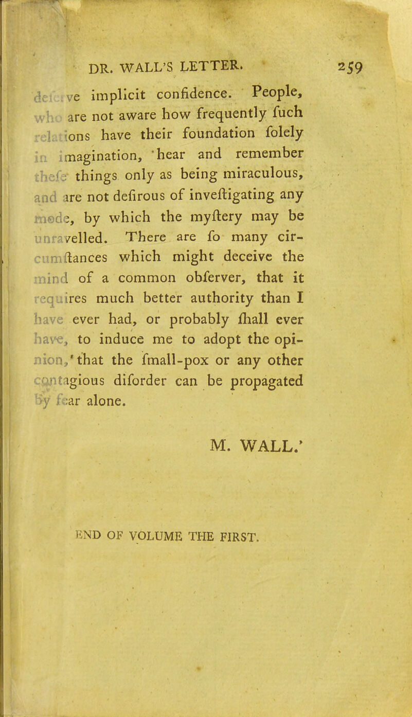 ve implicit confidence. People, are not aware how frequently fuch ions have their foundation folely pagination, 'hear and remember the.< ; things only as being miraculous, and ire not defirous of inveftigating any mode, by which the myftery may be unravelled. There are fo many cir- cumftances which might deceive the mind of a common obferver, that it requires much better authority than I have ever had, or probably mail ever have, to induce me to adopt the opi- nion,'that the fmall-pox or any other ngious diforder can be propagated fear alone. M. WALL.* END OF VOLUME THE FIRST.