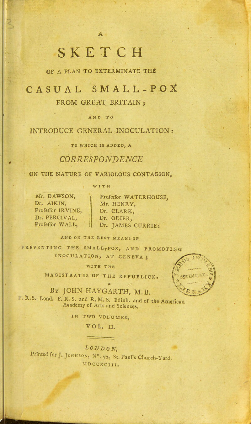 SKETCH OF A PLAN TO EXTERMINATE THE CASUAL SMALL-POX FROM GREAT BRITAIN; AND TO INTRODUCE GENERAL INOCULATION: TO WHICH IS ADDED) A CORRESPONDENCE ON THE NATURE OF VARIOLOUS CONTAGION, Mr. DAWSON, Dr. AIKJN, Profeffor IRVINE, Dr. PERCIVAL, Profeffor WALL, Profeffor WATERHOUSE, Mr. HENRY, Dr. CLARK, Dr. ODIER, Dr. JAMES CURRIE: AND ON THE BEST MEANS OP PREVENTING THE SMALLTPOX, AND PROMOTING INOCULATION, AT GENEVA } WITH THE MAGISTRATES OF THE REPUBLICS. By JOHN HAYGARTH, M. B. • R.S. Lond, F.R.S. and R.M.S. Edinb. and of the American Academy of Arts and Sciences. IN TWO VOLUMES. VOL. II. LONDON, Printed for J. Johnson, N°. ?2j St. Paul's Church-Y,ro MDCCXCIH.