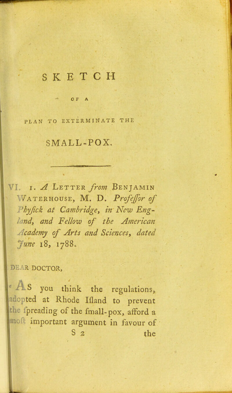 OF A PLAN TO EXTERMINATE THE SMALL-POX. VL i. A Letter from Benjamin V/aterhouse, M. D. Profejfor of Phyjick at Cambridge, in New Eng- land, and Fellow of the American Academy of Arts and Sciences, dated June 18, 1788. DEAR DOCTOR, * As you think the regulations, adopted at Rhode Ifland to prevent ! fpreading of the fmall-pox, afford a important argument in favour of S 2 the