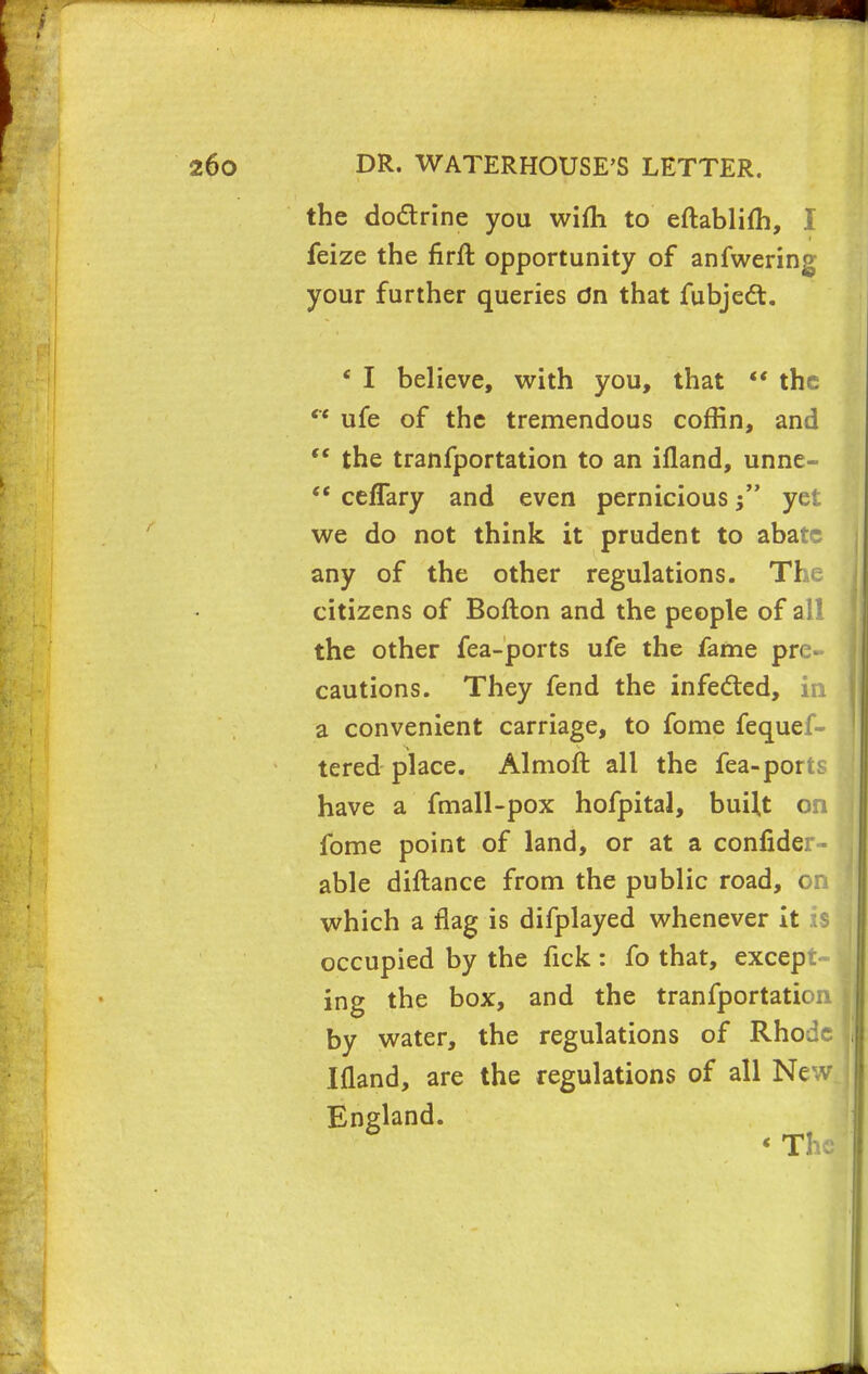 the do&rine you wifh to eftablifh, I feize the firft opportunity of anfwering your further queries dn that fubject. e I believe, with you, that  the  ufe of the tremendous coffin, and  the tranfportation to an ifland, unne-  ceffary and even pernicious j yet we do not think it prudent to abate any of the other regulations. The citizens of Bofton and the people of all the other fea-ports ufe the fame pre- cautions. They fend the infected, in a convenient carriage, to fome fequef- tered place. Almoft all the fea-pom have a fmall-pox hofpital, buUt on fome point of land, or at a confider - able diftance from the public road, on which a flag is difplayed whenever it :s occupied by the fick : fo that, except ing the box, and the tranfportation by water, the regulations of Rhode Ifland, are the regulations of all New England. < The