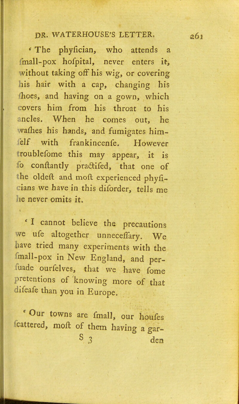 * The phyfician, who attends a fmall-pox hofpital, never enters it, without taking off his wig, or covering his hair with a cap, changing his *hoes, and having on a gown, which covers him from his throat to his ancles. When he comes out, he wafhes his hands, and fumigates him- self with frankincenfe. However troublefome this may appear, it is fo conftantly pra&ifed, that one of the oldeft and moft experienced phyfi- cians we have in this diforder, tells me he never omits it. ' I cannot believe the precautions we ufe altogether unneceflary. We have tried many experiments with the fmall-pox in New England, and per- fuade ourfelves, that we have fome pretentions of knowing more of that difeafe than you in Europe. cOur towns are fmall, our houfes fcattered, moft of them having a gar- S 3 den