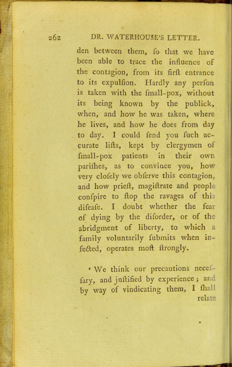 den between them, fo that we have been able to trace the influence of the contagion, from its firft entrance to its expulfion. Hardly any perfon is taken with the fmall-pox, without its being known by the publick, when, and how he was taken, where he lives, and how he does from day to day. I could fend you fuch ac- curate lifts, kept by clergymen of fmall-pox patients in their own parilhes, as to convince you, how very clofely we obferve this contagion., and how prieft, magiftrate and people confpire to flop the ravages of thi, difeafe. I doubt whether the fear of dying by the diforder, or of the abridgment of liberty, to which a family voluntarily fubmits when in- fected, operates moft ftrongly. • We think our precautions necei fary, and juftified by experience; ar c; by way of vindicating them, I fhali relate