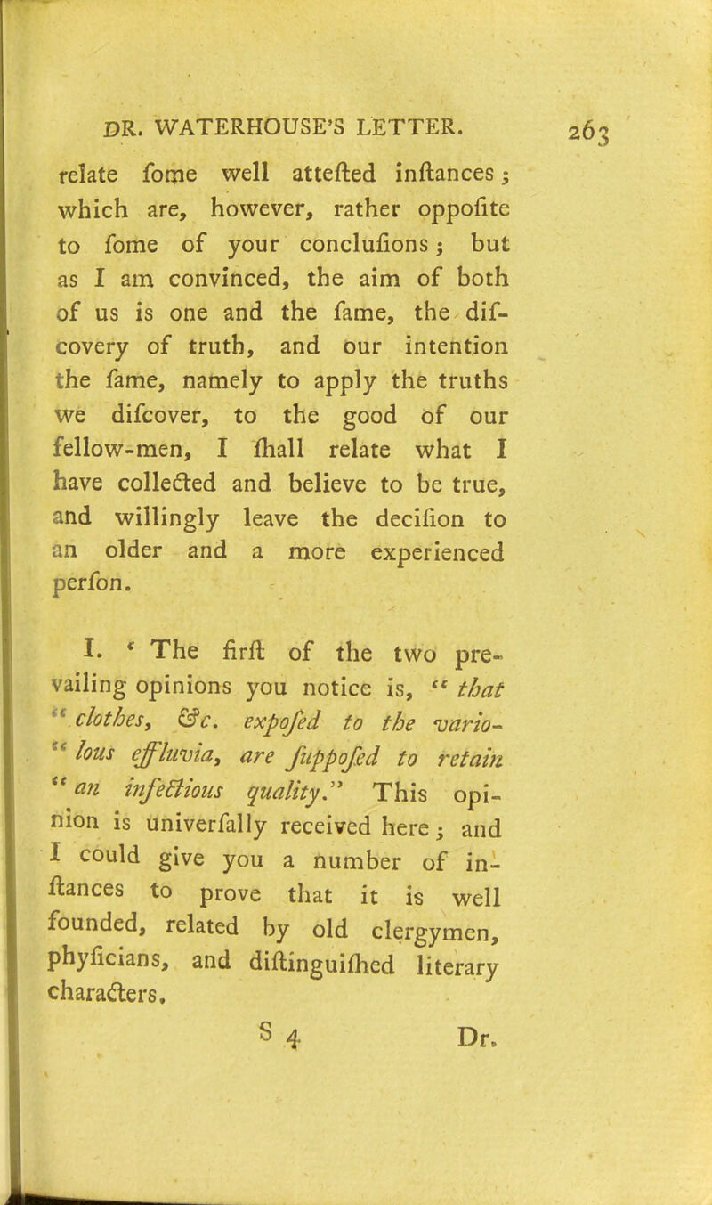 relate fome well attefted inftances; which are, however, rather oppofite to fome of your conclufions; but as I am convinced, the aim of both of us is one and the fame, the dif- covery of truth, and our intention the fame, namely to apply the truths we difcover, to the good of our fellow-men, I fhall relate what I have collected and believe to be true, and willingly leave the decifion to an older and a more experienced perfon. I. * The firft of the two pre- vailing opinions you notice is,  that  clothes, &c. expofed to the vario- u lous effluvia, are fuppofid to retain u an infeclious quality:* This opi- nion is univerfally received here; and I could give you a number of in- ftances to prove that it is well founded, related by old clergymen, phyficians, and diftinguifhed literary characters. S 4 Dr.