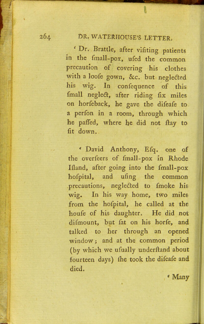 ( Dr. Brattle, after vifiting patients in the fmall-pox, ufed the common precaution of covering his clothes with a loofe gown, &c. but neglected his wig. In confequence of this fmall negledl:, after riding fix miles on horfeback, he gave the difeafe to a perfon in a room, through which he palTed, where he did not ftay to fit down. * David Anthony, Efq. one of the overfeers of fmall-pox In Rhode Illand, after going into the fmall-pox hofpital, and ufing the common precautions, neglected to fmoke his wig. In his way home, two miles from the hofpital, he called at the houfe of his daughter. He did not difmount, but fat on his horfe, and talked to her through an opened window; and at the common period (by which we ufually underftand about fourteen days) lhe took the difeafe and died. s Many