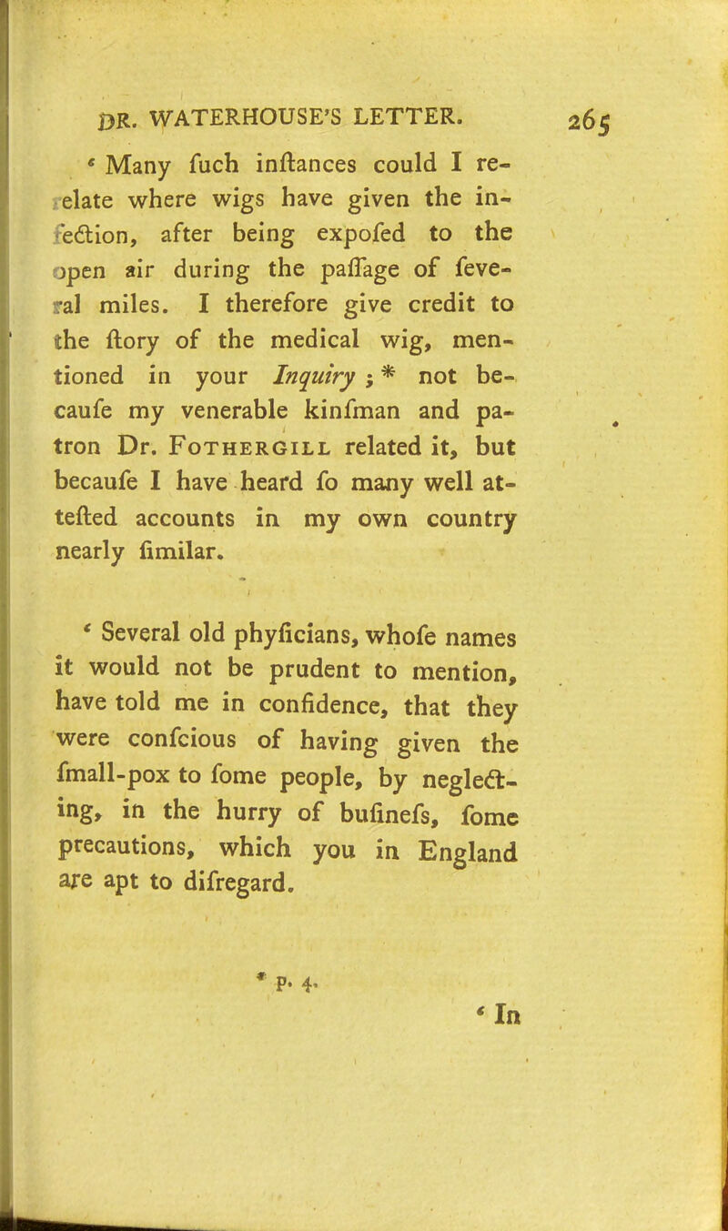 e Many fuch inftances could I re- elate where wigs have given the in- edion, after being expofed to the open air during the paffage of feve- ral miles. I therefore give credit to the ftory of the medical wig, men- tioned in your Inquiry ; * not be- caufe my venerable kinfman and pa- tron Dr. Fothergill related it, but becaufe I have heard fo many well at- tefted accounts in my own country nearly fimilar. * Several old phyficians, whofe names it would not be prudent to mention, have told me in confidence, that they were confcious of having given the fmall-pox to fome people, by neglect- ing, in the hurry of bufinefs, fome precautions, which you in England are apt to difregard. p. 4, In