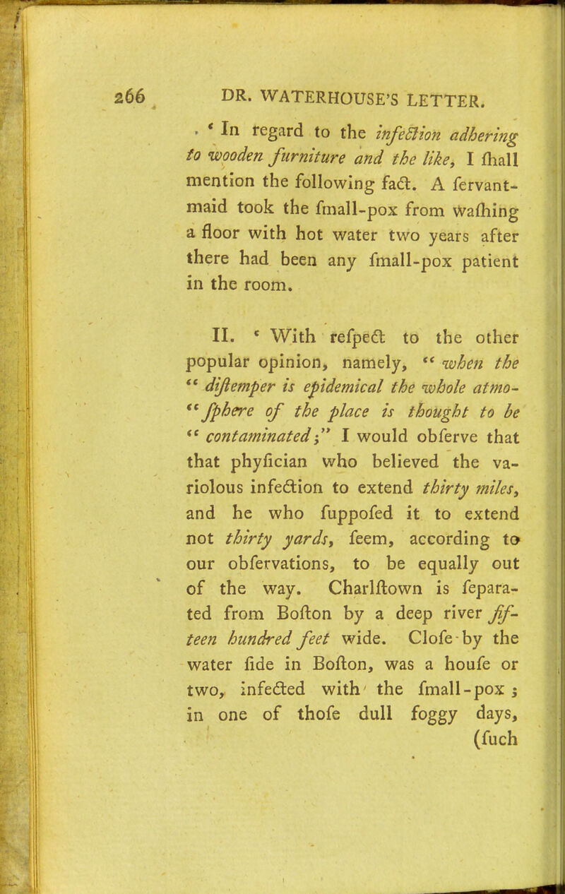 p * In regard to the infection adhering to wooden furniture and the like, I mall mention the following facl. A fervant- maid took the fmall-pox from warning a floor with hot water two years after there had been any fmall-pox patient in the room. II. c With refpect to the other popular opinion, namely,  when the  dijlemper is epidemical the whole atmo- Jphere of the place is thought to be <e contaminatedI would obferve that that phyfician who believed the va- riolous infe&ion to extend thirty miles, and he who fuppofed it to extend not thirty yards, feem, according to our obfervations, to be equally out of the way. Charlftown is fepara- ted from Bofton by a deep river fif- teen hundred feet wide. Clofeby the water fide in Bofton, was a houfe or two, infe&ed with' the fmall-pox ; in one of thofe dull foggy days, (fuch