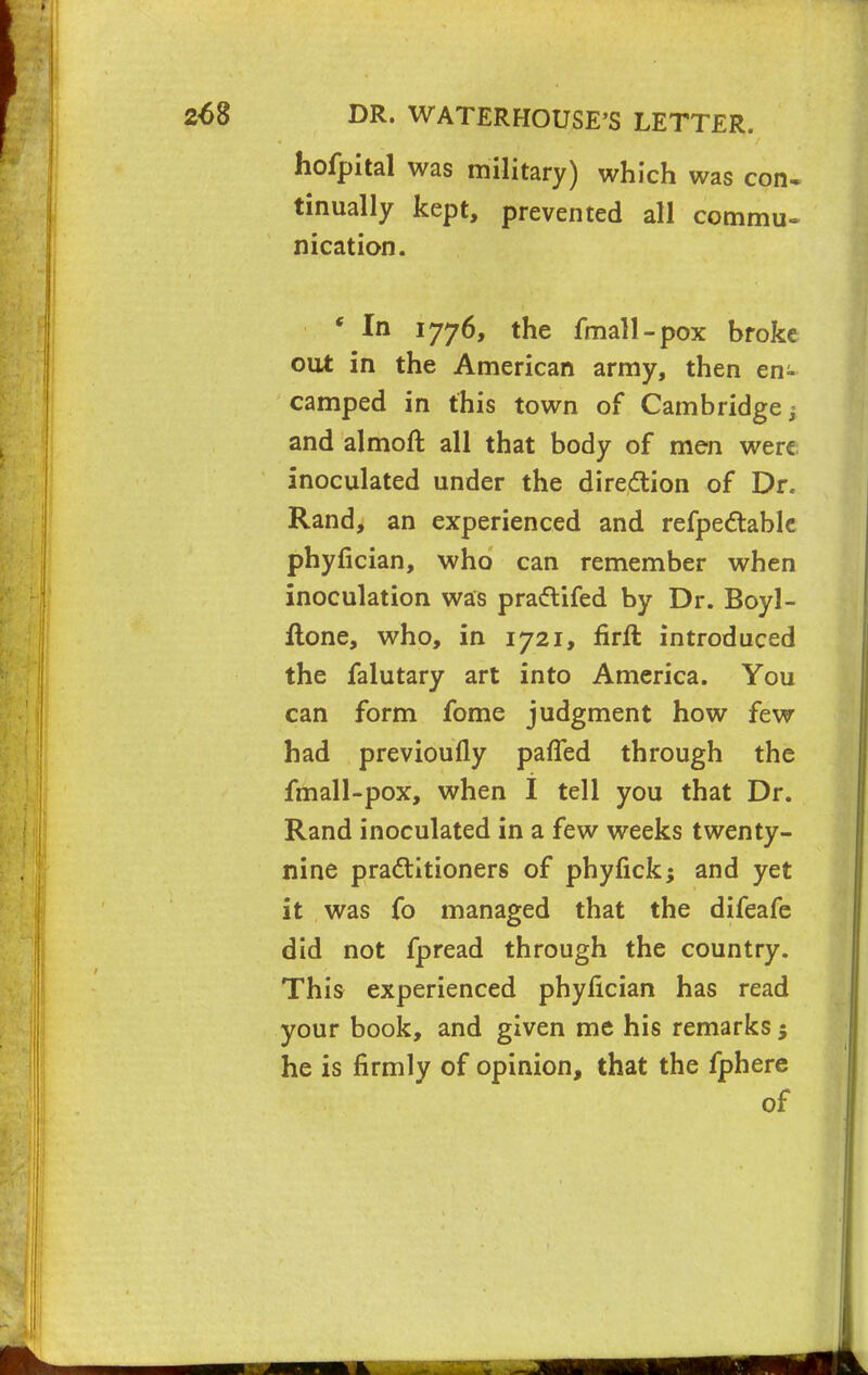 hofpital was military) which was con- tinually kept, prevented all commu- nication. * In 1776, the fmall-pox broke out in the American army, then en- camped in this town of Cambridge j and almoft all that body of men were inoculated under the direction of Dr. Rand, an experienced and refpectable phyfician, who can remember when inoculation was prattifed by Dr. Boyl- ltone, who, in 1721, firft introduced the falutary art into America. You can form fome judgment how few had previoufly paffed through the fmall-pox, when I tell you that Dr. Rand inoculated in a few weeks twenty- nine practitioners of phyfick; and yet it was fo managed that the difeafe did not fpread through the country. This experienced phyfician has read your book, and given me his remarks $ he is firmly of opinion, that the fphere of