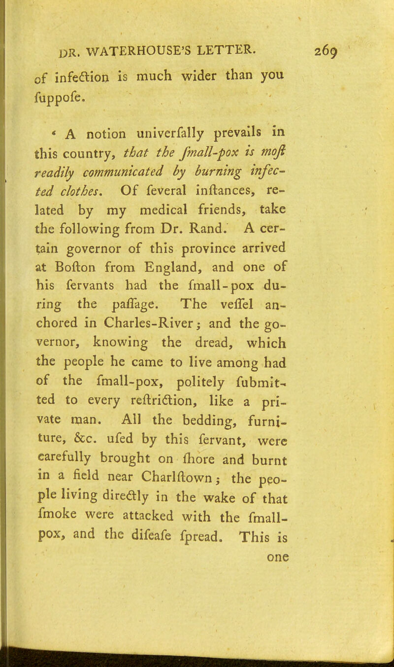 of infe&ion is much wider than you fuppofe. * A notion univerfally prevails in this country, that the fmall-pox is mofi readily communicated by burning infec- ted clothes. Of feveral inftances, re- lated by my medical friends, take the following from Dr. Rand. A cer- tain governor of this province arrived at Bofton from England, and one of his fervants had the fmall-pox du- ring the paflage. The vefTel an- chored in Charles-River and the go- vernor, knowing the dread, which the people he came to live among had of the fmall-pox, politely fubmit- ted to every reflridlion, like a pri- vate man. All the bedding, furni- ture, &c. ufed by this fervant, were carefully brought on more and burnt in a field near Charlftown; the peo- ple living diredly in the wake of that fmoke were attacked with the fmall- pox, and the difeafe fpread. This is one