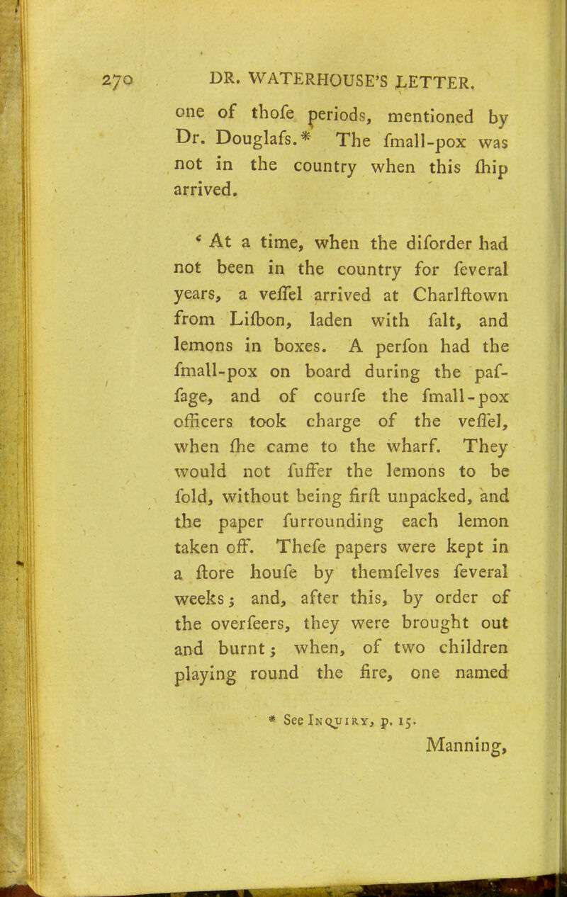 one of thofe periods, mentioned by Dr. Douglafs.* The fmall -pox was not in the country when this (hip arrived. * At a time, when the diforder had not been in the country for feveral years, a veffel arrived at Charlftown from Lifbon, laden with fait, and lemons in boxes. A perfon had the fmall-pox on board during the paf- fage, and of courfe the fmall-pox officers took charge of the veflel, when me came to the wharf. They would not fufFer the lemons to be fold, without being firft unpacked, and the paper furrounding each lemon taken off. Thefe papers were kept in a ftore houfe by themfelves feveral weeks $ and, after this, by order of the overfeers, they were brought out and burnt; when, of two children playing round the fire, one named * See Inquiry, p. 15. Manning,