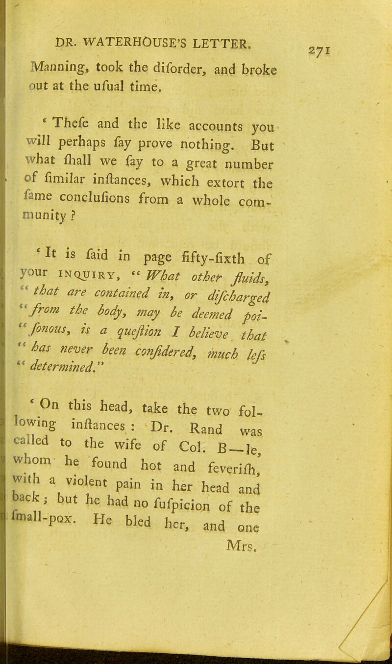 Manning, took the diforder, and broke out at the ufual time. ' Thefe and the like accounts you will perhaps fay prove nothing. But what mall we fay to a great number of fimilar inftances, which extort the fame conclufions from a whole com- munity ? 'It is faid in page fifty-fixth of your inquiry, « What other fluids,  that are contained in, or difcharged from the body, may be deemed poi- fonous, is a quejiion I believe that M has never been conftdered, much kfs ts determined, * On this head, take the two fol- lowing initances : Dr. Rand was called to the wife of Col. B — le whom he found hot and feverim' with a violent pai„ in her head and back ; but he had no fufpicion of the f«n.H.pox. He bled her, and one Mrs.