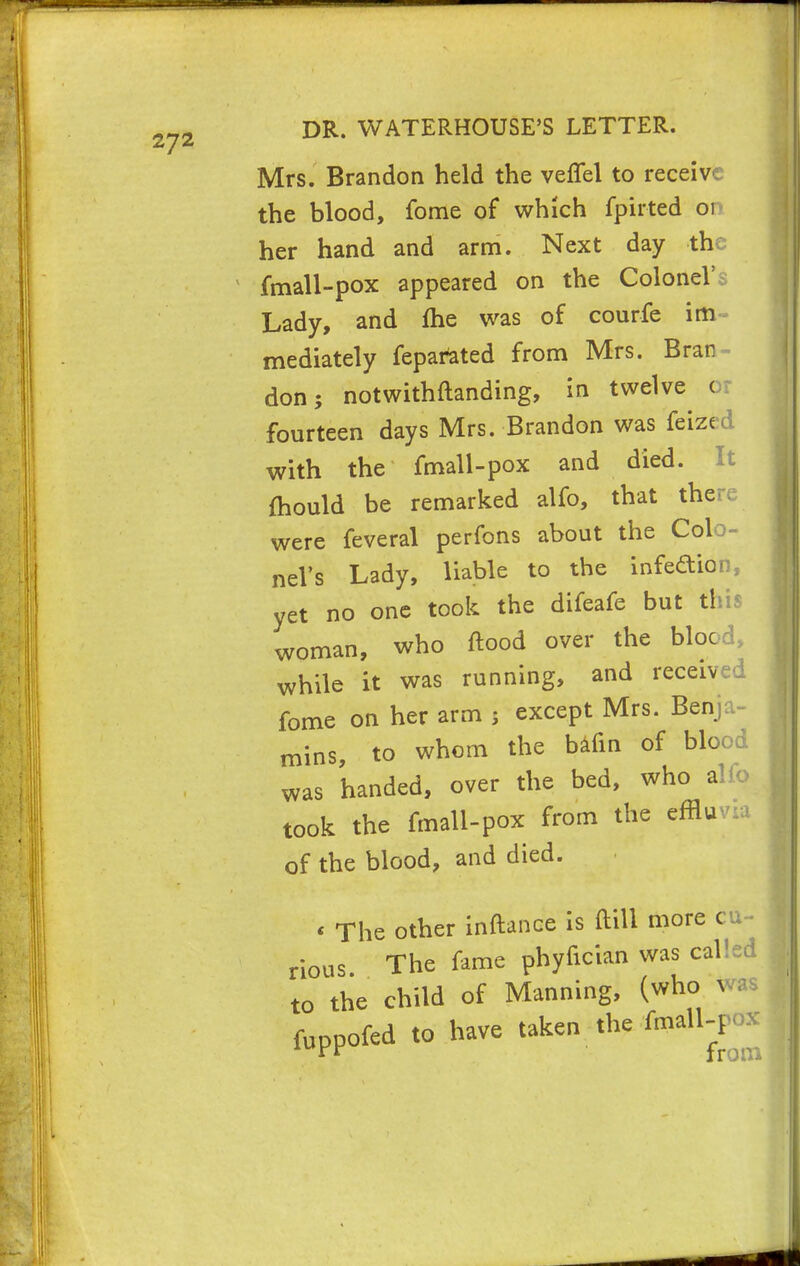 Mrs. Brandon held the veffel to receive the blood, fome of which fpirted 01 her hand and arm. Next day the fmall-pox appeared on the Colonel' Lady, and me was of courfe im mediately feparated from Mrs. Bran- don 5 notwithftanding, in twelve o: fourteen days Mrs. Brandon was feized with the fmall-pox and died. It mould be remarked alfo, that there were feveral perfons about the Col neVs Lady, liable to the infection, yet no one took the difeafe but this woman, who flood over the blood, while it was running, and received fome on her arm $ except Mrs. Benja- mins, to whom the bafin of blood was handed, over the bed, who alfo took the fmall-pox from the efflu of the blood, and died. « The other inftance is ftili more cu- rious The fame phyfician was called to the child of Manning, (who was fuppofed to have taken the fmall-pox