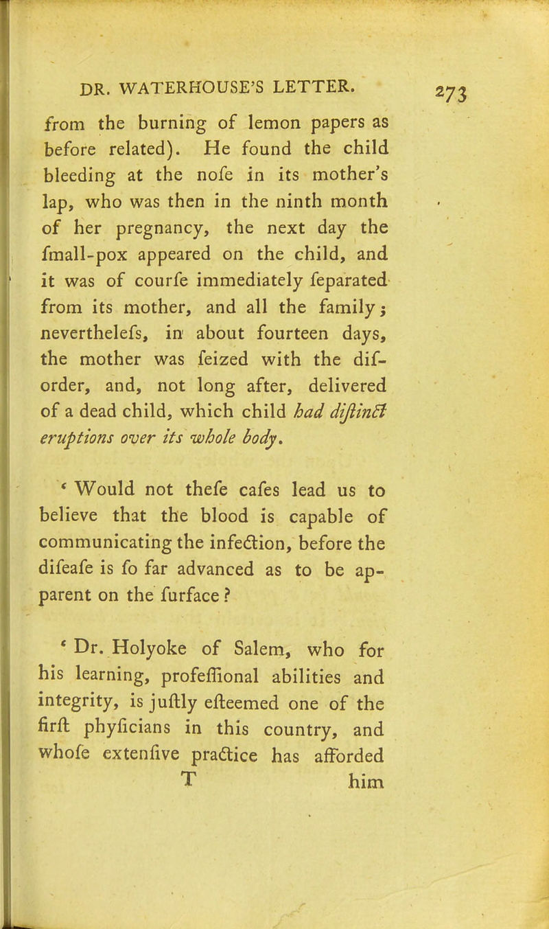 from the burning of lemon papers as before related). He found the child bleeding at the nofe in its mother's lap, who was then in the ninth month of her pregnancy, the next day the fmall-pox appeared on the child, and it was of courfe immediately feparated from its mother, and all the family; neverthelefs, in about fourteen days, the mother was feized with the dif- order, and, not long after, delivered of a dead child, which child had dijiindi eruptions over its whole body, < Would not thefe cafes lead us to believe that the blood is capable of communicating the infection, before the difeafe is fo far advanced as to be ap- parent on the furface ? ' Dr. Holyoke of Salem, who for his learning, profeffional abilities and integrity, is juftly efteemed one of the firfl phyficians in this country, and whofe extenfive practice has afforded him