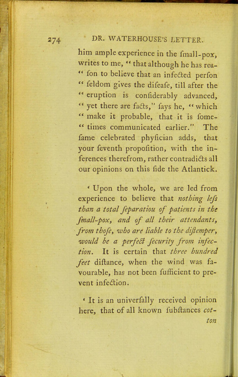 him ample experience in the fmall-pox, writes to me,  that although he has rea-  fon to believe that an infected perfon  feldom gives the difeafe, till after the  eruption is confiderably advanced,  yet there are facts, fays he,  which make it probable, that it is fome-  times communicated earlier. The fame celebrated phyfician adds, that your feventh propofition, with the in- ferences therefrom, rather contradicts all our opinions on this fide the Atlantick. ' Upon the whole, we are led from experience to believe that nothing lefs than a total feparatiou of patients in the fmall-pox, and of all their attendants, from thofe, who are liable to the dijlemper, would be a perfecJ fecurity from infec- tion. It is certain that three hundred feet diftance, when the wind was fa- vourable, has not been fufficient to pre- vent infection. ' It is an univerfally received opinion here, that of all known fubftances cot- ton