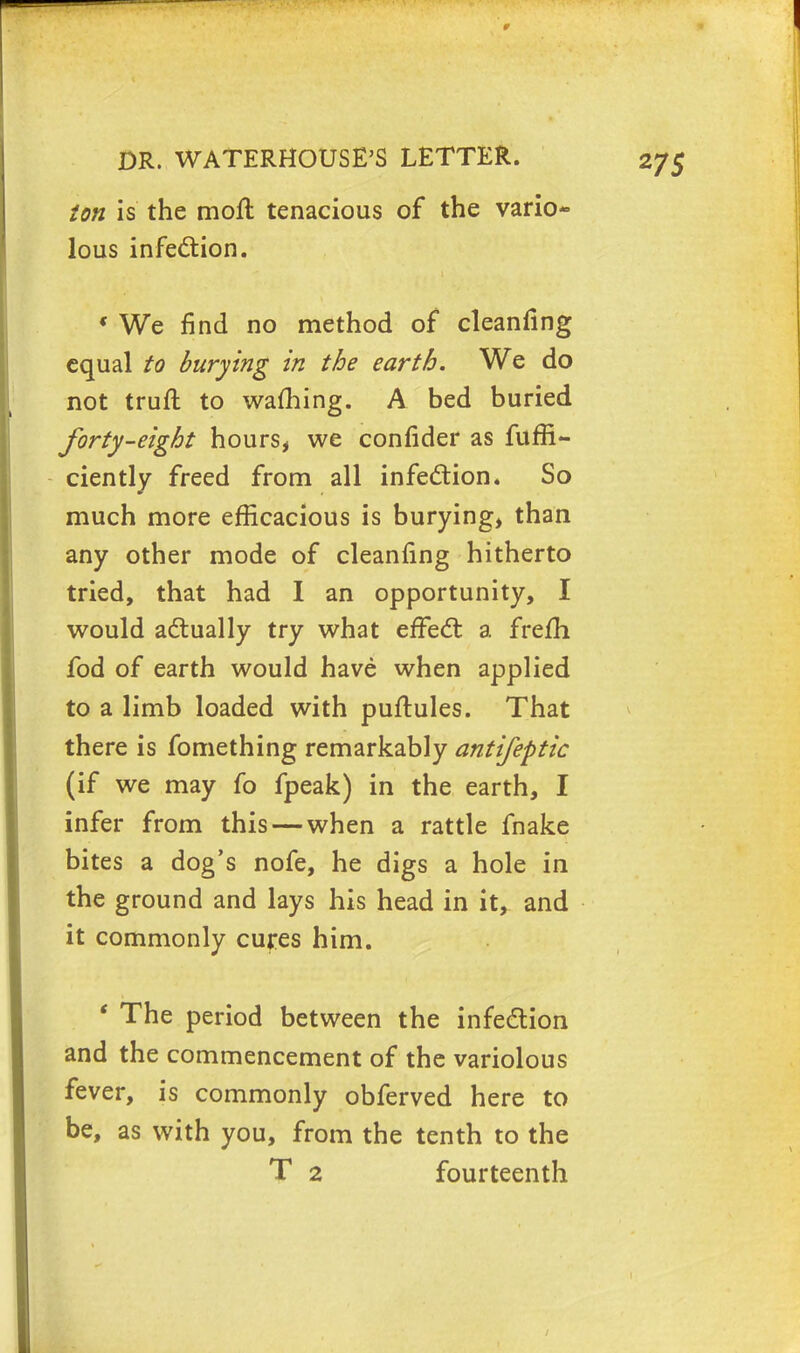 ton is the moll tenacious of the vario- lous infection. « We find no method of cleanfing equal to burying in the earth. We do not truft to warning. A bed buried forty-eight hours, we confider as fuffi- ciently freed from all infection. So much more efficacious is burying, than any other mode of cleanfing hitherto tried, that had I an opportunity, I would actually try what effect a frefh fod of earth would have when applied to a limb loaded with puftules. That there is fomething remarkably antifeptic (if we may fo fpeak) in the earth, I infer from this — when a rattle fnake bites a dog's nofe, he digs a hole in the ground and lays his head in it, and it commonly cures him. ' The period between the infection and the commencement of the variolous fever, is commonly obferved here to be, as with you, from the tenth to the T 2 fourteenth