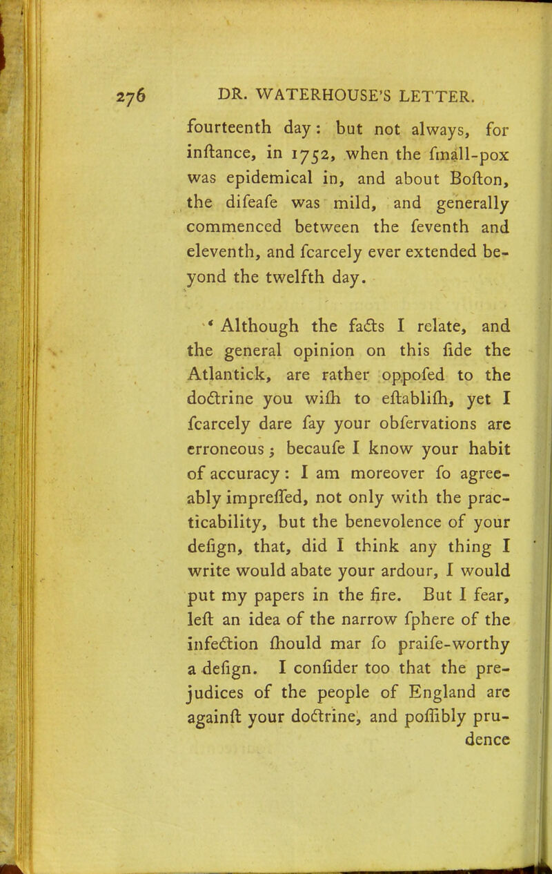 fourteenth day: but not always, for inftance, in 1752, when the fmall-pox was epidemical in, and about Bofton, the difeafe was mild, and generally commenced between the feventh and eleventh, and fcarcely ever extended be- yond the twelfth day. * Although the facts I relate, and the general opinion on this lide the Atlantick, are rather oppofed to the doctrine you wifh to eftablifh, yet I fcarcely dare fay your obfervations are erroneous becaufe I know your habit of accuracy: I am moreover fo agree- ably impreffed, not only with the prac- ticability, but the benevolence of your defign, that, did I think any thing I write would abate your ardour, I would put my papers in the fire. But I fear, left an idea of the narrow fphere of the infection mould mar fo praife-worthy a defign. I confider too that the pre- judices of the people of England are againft your doctrine, and poflibly pru- dence