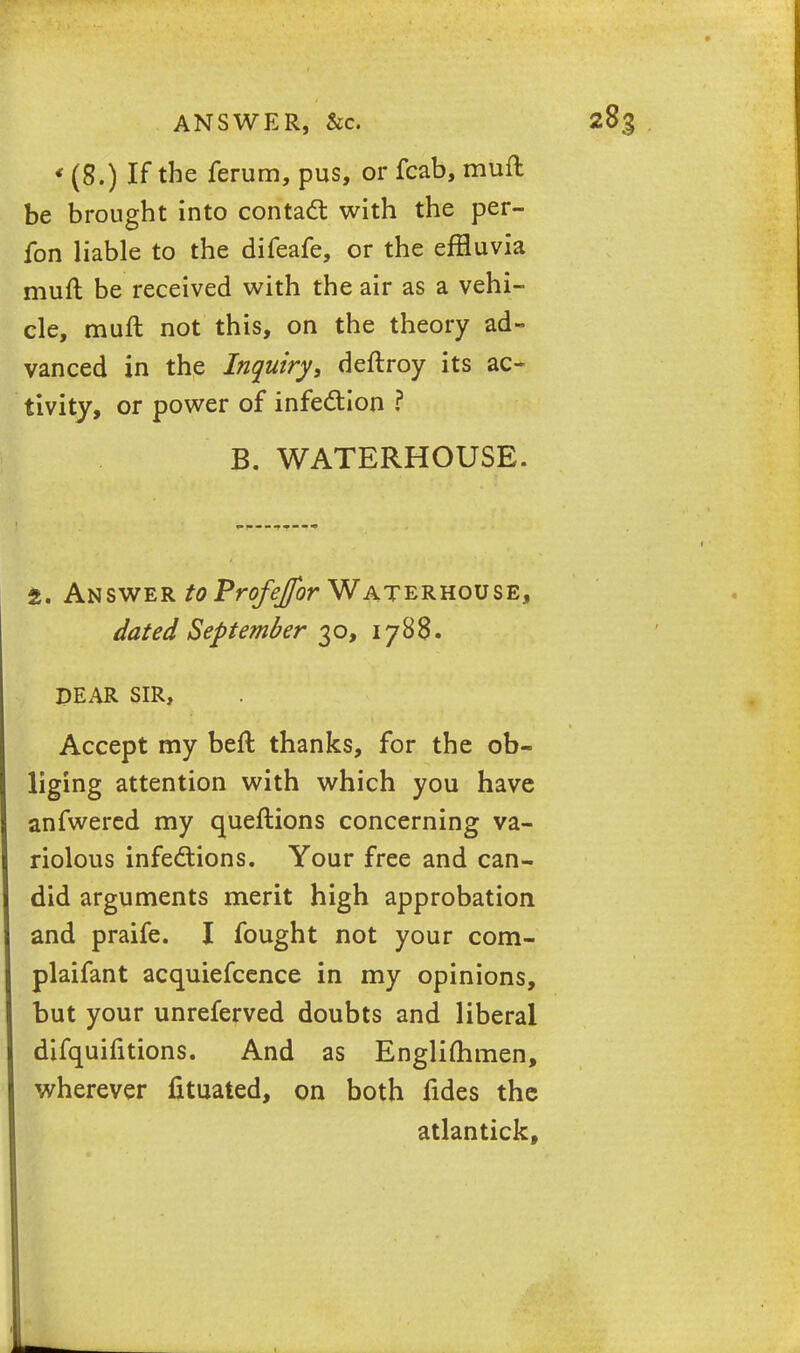 ANSWER, &c. * (8.) If the ferum, pus, or fcab, muft be brought into contact with the per- fon liable to the difeafe, or the effluvia muft be received with the air as a vehi- cle, muft not this, on the theory ad- vanced in the Inquiry, deftroy its ac- tivity, or power of infection ? B. WATERHOUSE. t. Answer toProfeJfor Waterhouse, dated September 30, 1788. DEAR SIR, Accept my beft thanks, for the ob- liging attention with which you have anfwered my queftions concerning va- riolous infections. Your free and can- did arguments merit high approbation and praife. I fought not your com- plaifant acquiefcence in my opinions, but your unreferved doubts and liberal difquifitions. And as Englimmen, wherever fituated, on both fides the atlantick.