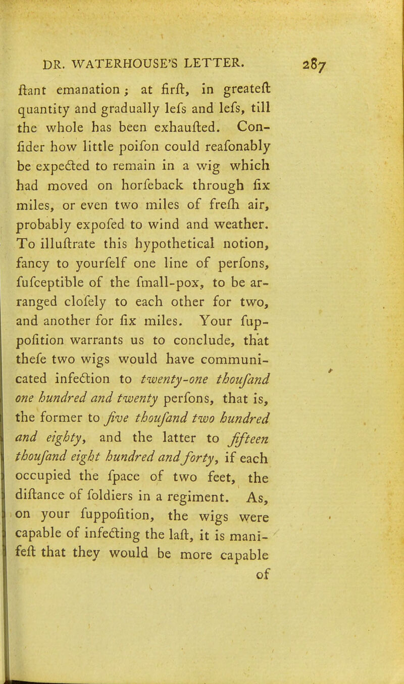 ftant emanation; at firft, in greateft quantity and gradually lefs and lefs, till the whole has been exhaufted. Con- fider how little poifon could reafonably be expected to remain in a wig which had moved on horfeback through fix miles, or even two miles of frefh air, probably expofed to wind and weather. To illuftrate this hypothetical notion, fancy to yourfelf one line of perfons, fufceptible of the fmall-pox, to be ar- ranged clofely to each other for two, and another for fix miles. Your fup- pofition warrants us to conclude, that thefe two wigs would have communi- cated infection to twenty-one thoufand one hundred and twenty perfons, that is, the former to jive thoufand two hundred and eighty, and the latter to fifteen thoufand eight hundred andforty, if each occupied the fpace of two feet, the diftance of foldiers in a regiment. As, on your fuppofition, the wigs were capable of infecting the laft, it is mani- feft that they would be more capable of