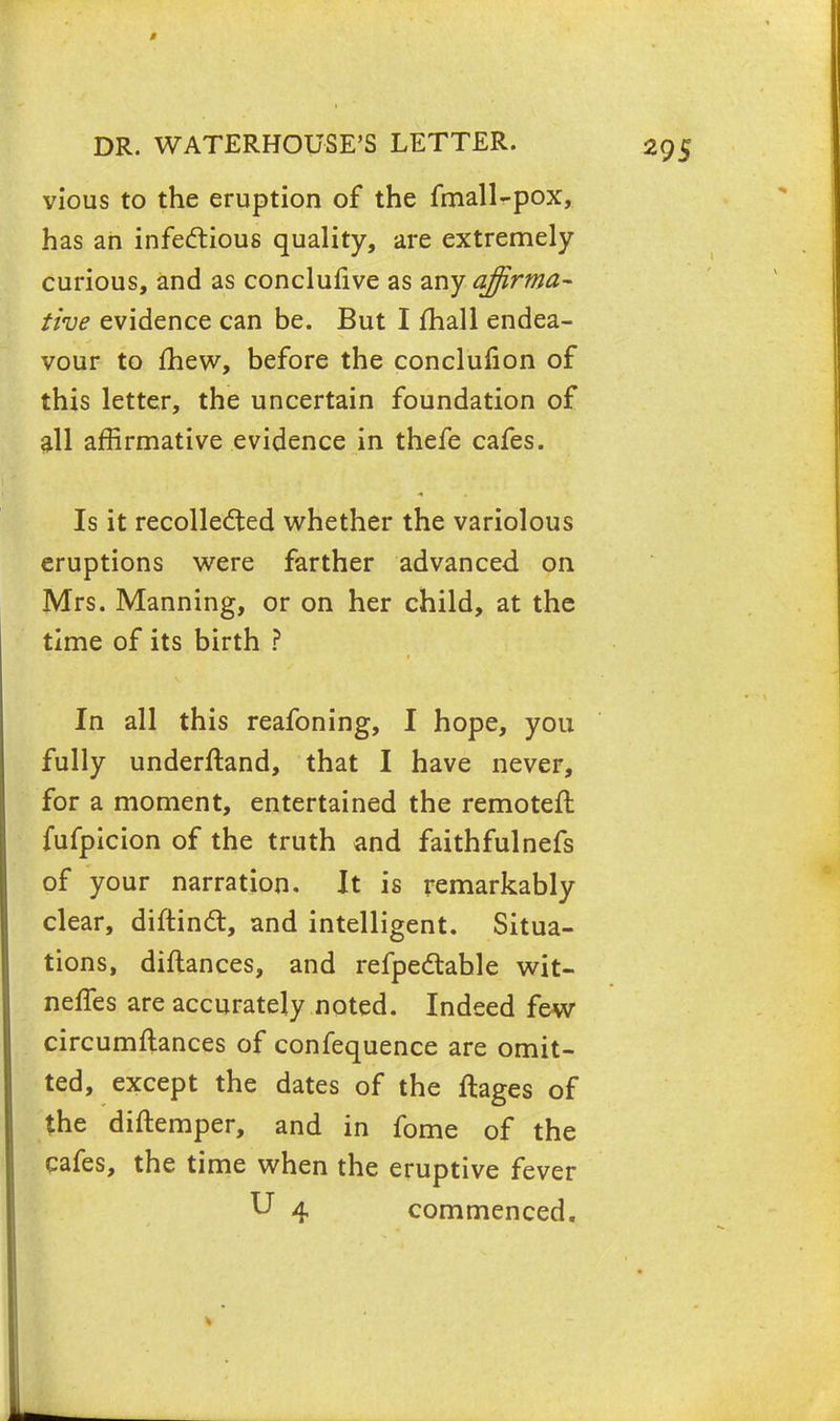 vious to the eruption of the fmall-pox, has ah infectious quality, are extremely curious, and as conclusive as any affirma- tive evidence can be. But I mall endea- vour to mew, before the conclufion of this letter, the uncertain foundation of all affirmative evidence in thefe cafes. Is it recollected whether the variolous eruptions were farther advanced on Mrs. Manning, or on her child, at the time of its birth ? In all this reafoning, I hope, you fully underftand, that I have never, for a moment, entertained the remoteft fufpicion of the truth and faithfulnefs of your narration. It is remarkably clear, diftinct, and intelligent. Situa- tions, diftances, and refpectable wit- neffes are accurately noted. Indeed few circumftances of confequence are omit- ted, except the dates of the flages of the diftemper, and in fome of the cafes, the time when the eruptive fever U 4 commenced.