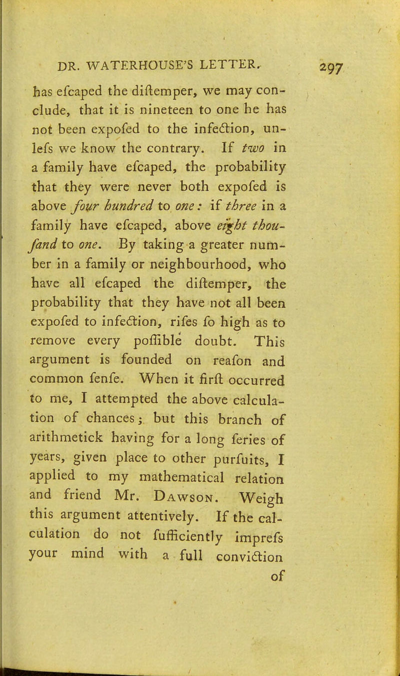 has efcaped the diftemper, we may con- clude, that it is nineteen to one he has not been expofed to the infection, un- lefs we know the contrary. If two in a family have efcaped, the probability that they were never both expofed is above four hundred to one: if three in a family have efcaped, above eight thou- fand to one. By taking a greater num- ber in a family or neighbourhood, who have all efcaped the diftemper, the probability that they have not all been expofed to infection, rifes fo high as to remove every poffible doubt. This argument is founded on reafon and common fenfe. When it firft occurred to me, I attempted the above calcula- tion of chances; but this branch of arithmetick having for a long feries of years, given place to other purfuits, I applied to my mathematical relation and friend Mr. Dawson. Weigh this argument attentively. If the cal- culation do not fufficiently imprefs your mind with a full convidion