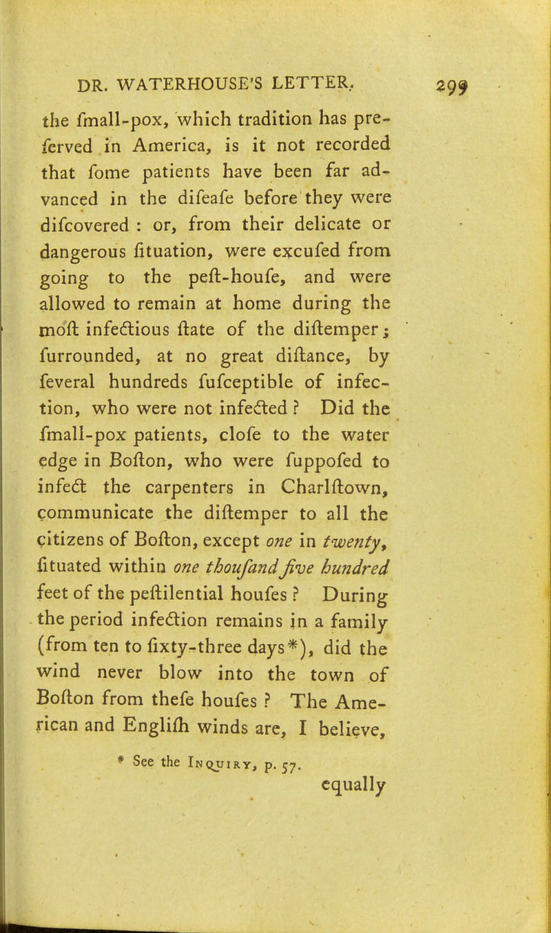 the fmall-pox, which tradition has pre- fcrved in America, is it not recorded that fome patients have been far ad- vanced in the difeafe before they were difcovered : or, from their delicate or dangerous fituation, were excufed from going to the peft-houfe, and were allowed to remain at home during the moft infectious ftate of the diftemper; furrounded, at no great diftance, by feveral hundreds fufceptible of infec- tion, who were not infected ? Did the fmall-pox patients, clofe to the water edge in Bofton, who were fuppofed to infect the carpenters in Charlftown, communicate the diftemper to all the citizens of Bofton, except one in twenty, fituated within one thoufandJive hundred feet of the peftilential houfes ? During the period infection remains in a family (from ten to fixty-three days*), did the wind never blow into the town of Bofton from thefe houfes ? The Ame- rican and Englifh winds are, I believe, * See the Inquiry, p. 57. equally