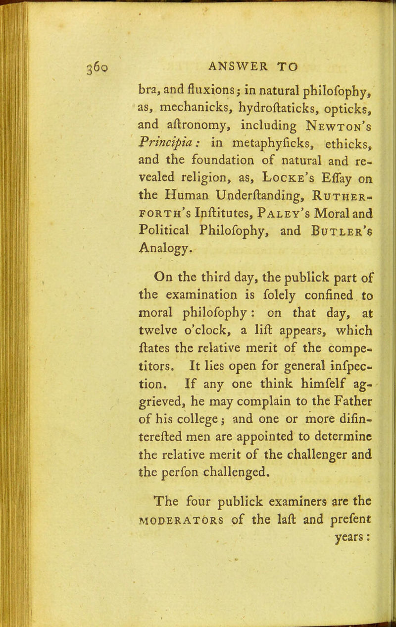 bra, and fluxions; in natural philofbphy, as, mechanicks, hydroftaticks, opticks, and aftronomy, including Newton's Principia; in metaphyficks, ethicks, and the foundation of natural and re- vealed religion, as, Locke's Effay on the Human Underftanding, Ruther- forth's Inftitutes, Paley's Moral and Political Philofophy, and Butler's Analogy. On the third day, the publick part of the examination is folely confined to moral philofophy: on that day, at twelve o'clock, a lift appears, which ftates the relative merit of the compe- titors. It lies open for general infpec- tion. If any one think himfelf ag- grieved, he may complain to the Father of his college $ and one or more difin- terefted men are appointed to determine the relative merit of the challenger and the perfon challenged. The four publick examiners are the moderators of the laft and prefent years: