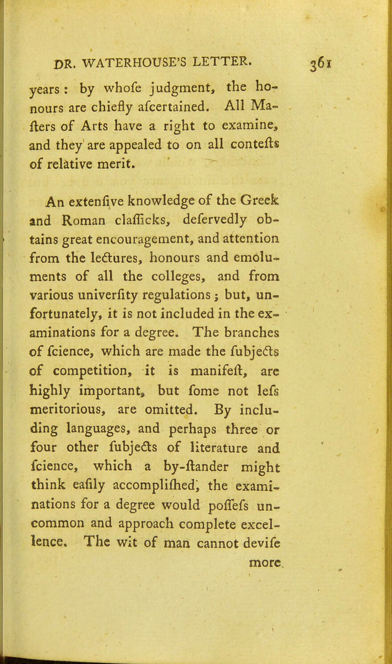 years : by whofe judgment, the ho- nours are chiefly afcertained. All Ma- tters of Arts have a right to examine, and they are appealed to on all contefts of relative merit. An extenfive knowledge of the Greek and Roman clafficks, defervedly ob- tains great encouragement, and attention from the lectures, honours and emolu- ments of all the colleges, and from various univerfity regulations; but, un- fortunately, it is not included in the ex- aminations for a degree. The branches of fcience, which are made the fubjects of competition, it is manifeft, are highly important, but fome not lefs meritorious, are omitted. By inclu- ding languages, and perhaps three or four other fubje&s of literature and fcience, which a by-flander might think eafily accomplifhed, the exami- nations for a degree would pofTefs un- common and approach complete excel- lence. The wit of man cannot devife more.