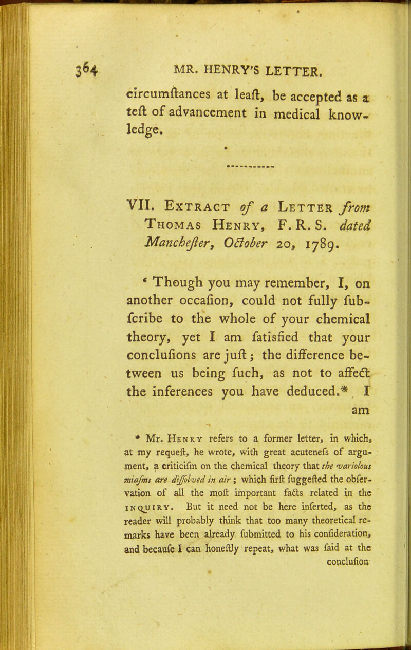 circumftances at leaft, be accepted as a teft of advancement in medical know- ledge. VII. Extract of a Letter from Thomas Henry, F. R. S. dated Manchefter, OBober 20, 1789. * Though you may remember, I, on another occafion, could not fully fub- fcribe to the whole of your chemical theory, yet I am fatisfied that your conclunons are juft; the difference be- tween us being fuch, as not to affect the inferences you have deduced.*, I am * Mr. Henry refers to a former letter, in which, at my requeft, he wrote, with great acutenefs of argu- ment, a criticifm on the chemical theory that the 'variolous miafms are dijfol'ved in air ; which firft fuggefted the obfer- vation of all the moft important fafts related in the inqjjiry. But it need not be here inferted, as the reader will probably think that too many theoretical re- marks have been already fubmitted to his confideration, and becaufe I can honeftly repeat, what was faid at the cooclufion