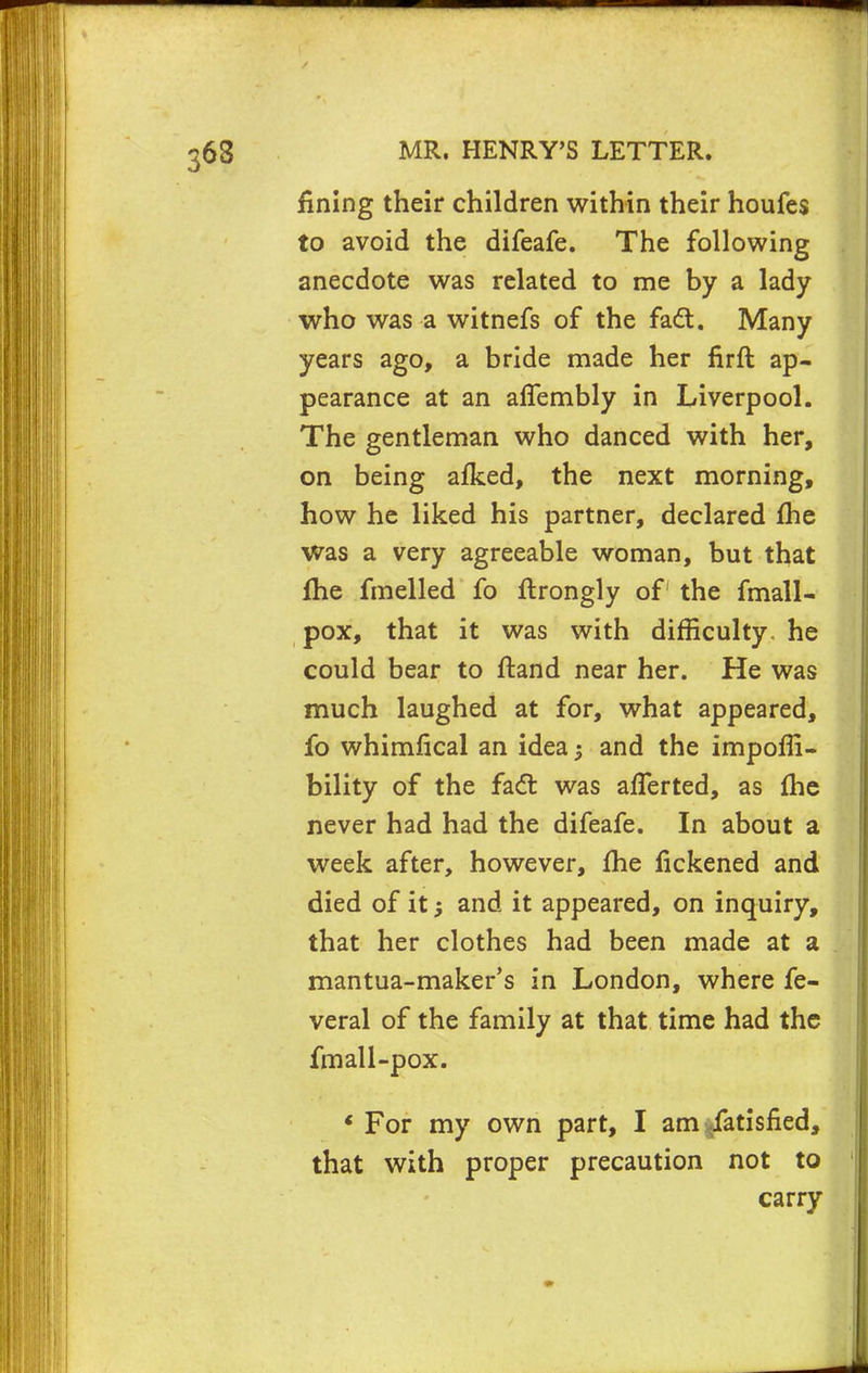 fining their children within their houfes to avoid the difeafe. The following anecdote was related to me by a lady who was a witnefs of the fad. Many years ago, a bride made her firft ap- pearance at an alfembly in Liverpool. The gentleman who danced with her, on being afked, the next morning, how he liked his partner, declared me was a very agreeable woman, but that fhe fmelled fo flrongly of the fmall- pox, that it was with difficulty, he could bear to ftand near her. He was much laughed at for, what appeared, fo whimfical an idea -} and the impoffi- bility of the fadt was afferted, as fhe never had had the difeafe. In about a week after, however, fhe fickened and died of it and it appeared, on inquiry, that her clothes had been made at a mantua-maker's in London, where fe- veral of the family at that time had the fmall-pox. ' For my own part, I am Satisfied, that with proper precaution not to carry