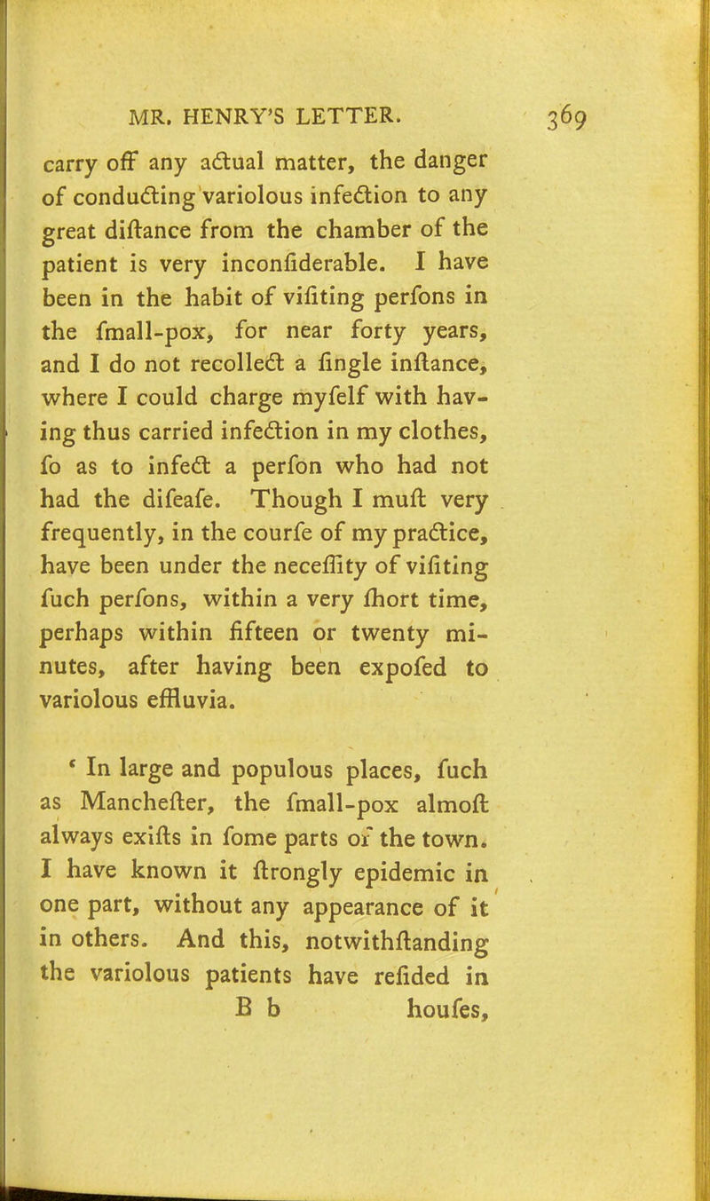 carry off any actual matter, the danger of conducting variolous infection to any great diftance from the chamber of the patient is very inconfiderable. I have been in the habit of vifiting perfons in the fmall-pox, for near forty years, and I do not recollect a fingle inflance, where I could charge myfelf with hav- ing thus carried infection in my clothes, fo as to infect a perfon who had not had the difeafe. Though I mult very frequently, in the courfe of my practice, have been under the neceffity of vifiting fuch perfons, within a very fhort time, perhaps within fifteen or twenty mi- nutes, after having been expofed to variolous effluvia. ' In large and populous places, fuch as Manchefter, the fmall-pox almoft always exifts in fome parts or the town. I have known it ftrongly epidemic in one part, without any appearance of it in others. And this, notwithstanding the variolous patients have refided in B b houfes,