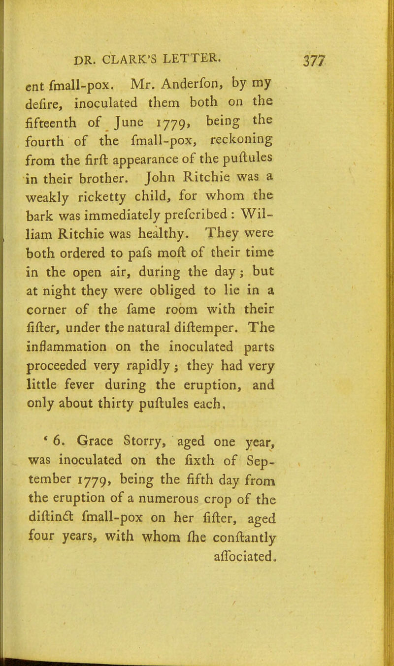 ent fmall-pox. Mr. Anderfon, by my defire, inoculated them both on the fifteenth of June 1779, being the fourth of the fmall-pox, reckoning from the firft appearance of the puftules in their brother. John Ritchie was a weakly ricketty child, for whom the bark was immediately prefcribed : Wil- liam Ritchie was healthy. They were both ordered to pafs moll of their time in the open air, during the day; but at night they were obliged to lie in a corner of the fame room with their fifter, under the natural diftemper. The inflammation on the inoculated parts proceeded very rapidly 5 they had very little fever during the eruption, and only about thirty puftules each, ' 6. Grace Storry, aged one year, was inoculated on the lixth of Sep- tember 1779, being the fifth day from the eruption of a numerous crop of the diftincT: fmall-pox on her fifter, aged four years, with whom (he conftantly affociated.