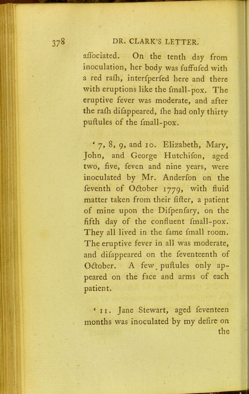 affociated. On the tenth day from inoculation, her body was fuffufed with a red ram, interfperfed here and there with eruptions like the fmall-pox. The eruptive fever was moderate, and after the ram difappeared, me had only thirty puftules of the fmall-pox. ' 7, 8, 9, and 10. Elizabeth, Mary, John, and George Hutchifon, aged two, five, feven and nine years, were inoculated by Mr. Anderfon on the feventh of October 1779, with fluid matter taken from their fitter, a patient of mine upon the Difpenfary, on the fifth day of the confluent fmall-pox. They all lived in the fame fmall room. The eruptive fever in all was moderate, and difappeared on the feventeenth of October. A few puftules only ap- peared on the face and arms of each patient. * 11. Jane Stewart, aged feventeen months was inoculated by my defire on the