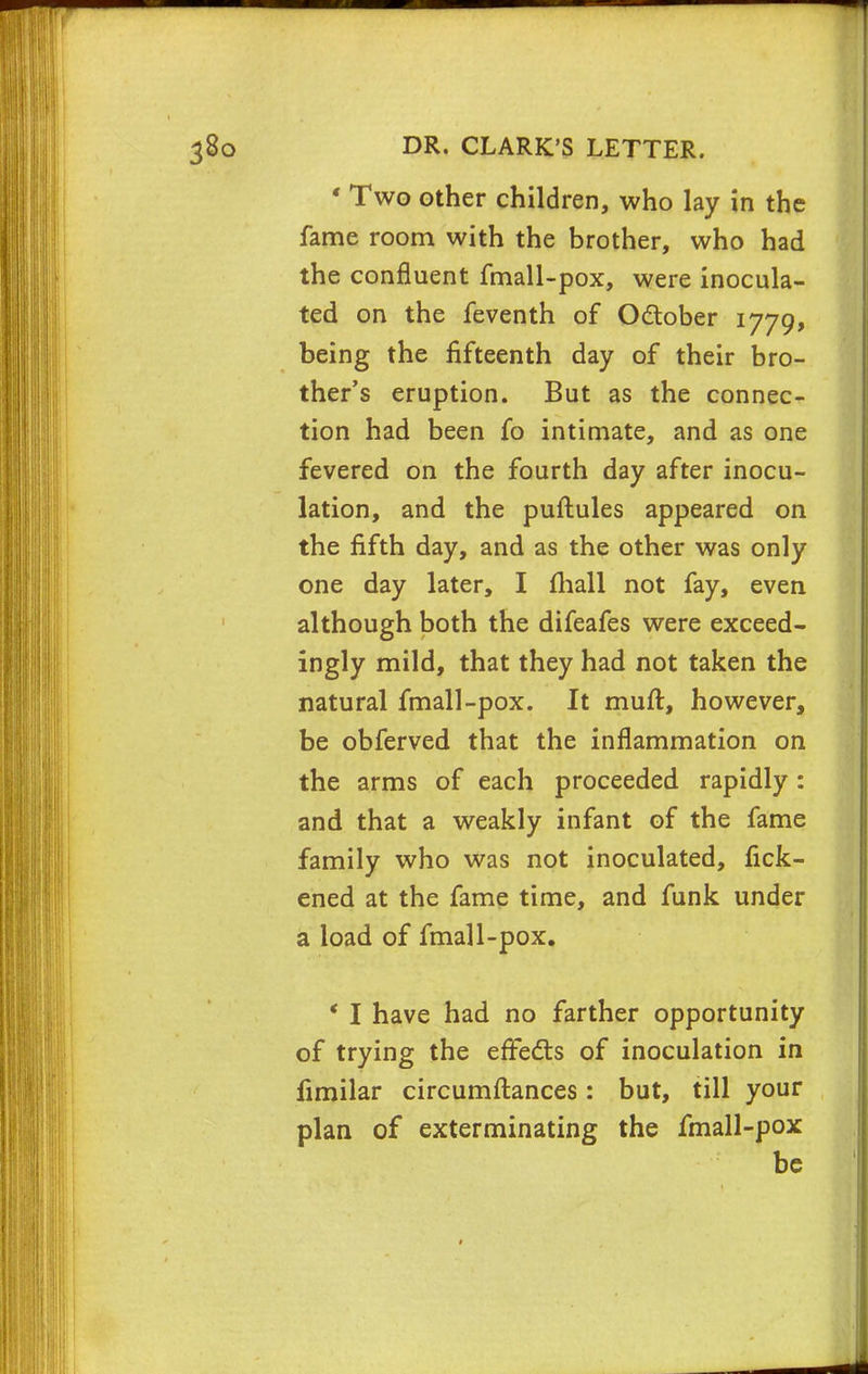 « Two other children, who lay in the fame room with the brother, who had the confluent fmall-pox, were inocula- ted on the feventh of October 1779, being the fifteenth day of their bro- ther's eruption. But as the connec- tion had been fo intimate, and as one fevered on the fourth day after inocu- lation, and the puftules appeared on the fifth day, and as the other was only one day later, I mall not fay, even although both the difeafes were exceed- ingly mild, that they had not taken the natural fmall-pox. It mull, however, be obferved that the inflammation on the arms of each proceeded rapidly : and that a weakly infant of the fame family who was not inoculated, fick- ened at the fame time, and funk under a load of fmall-pox. ' I have had no farther opportunity of trying the effects of inoculation in fimilar circumftances: but, till your plan of exterminating the fmall-pox be