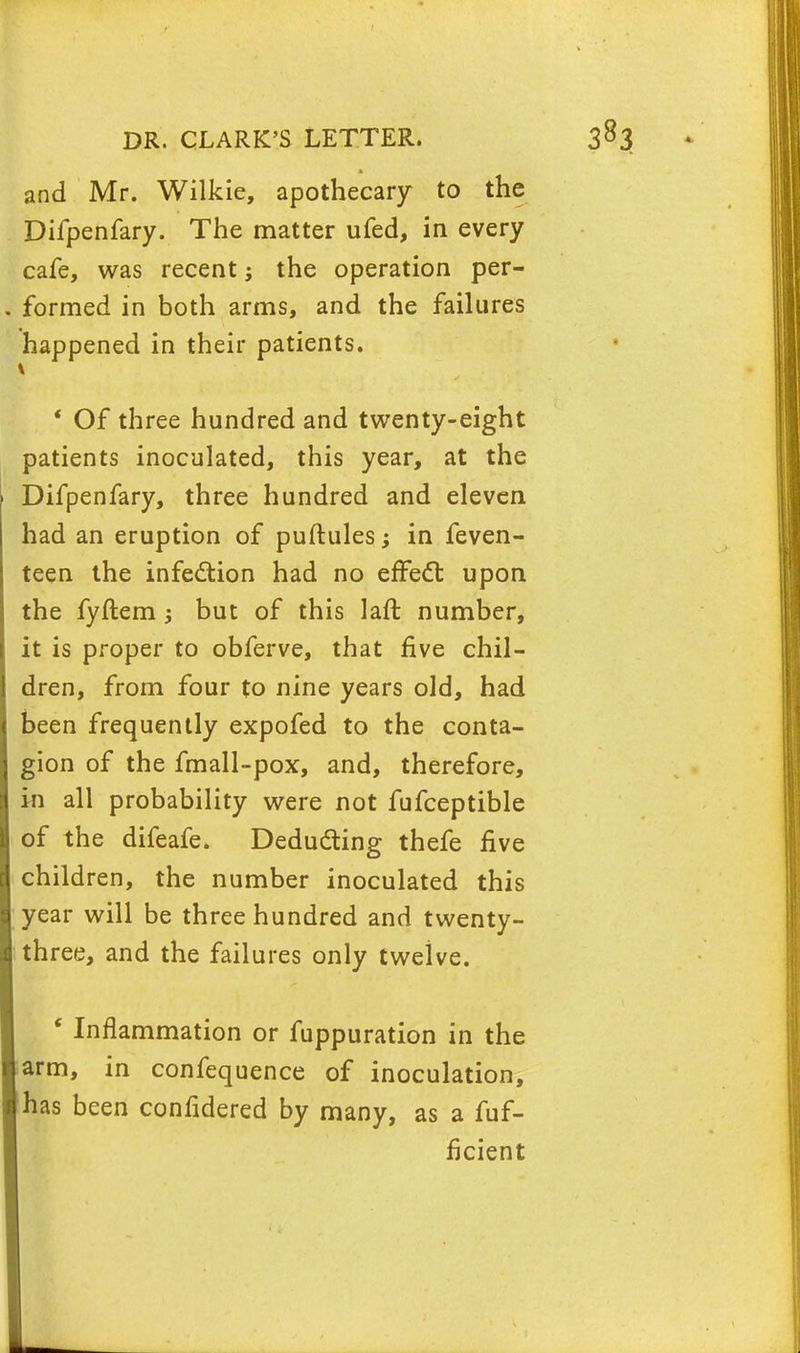 and Mr. Wilkie, apothecary to the Difpenfary. The matter ufed, in every cafe, was recent; the operation per- formed in both arms, and the failures happened in their patients. i ' Of three hundred and twenty-eight patients inoculated, this year, at the Difpenfary, three hundred and eleven had an eruption of puftules; in feven- teen the infection had no effect upon the fyftembut of this laft number, it is proper to obferve, that five chil- dren, from four to nine years old, had been frequently expofed to the conta- gion of the fmall-pox, and, therefore, in all probability were not fufceptible of the difeafe. Deducting thefe five children, the number inoculated this year will be three hundred and twenty- three, and the failures only twelve. ' Inflammation or fuppuration in the arm, in confequence of inoculation, has been confidered by many, as a fuf- ficient