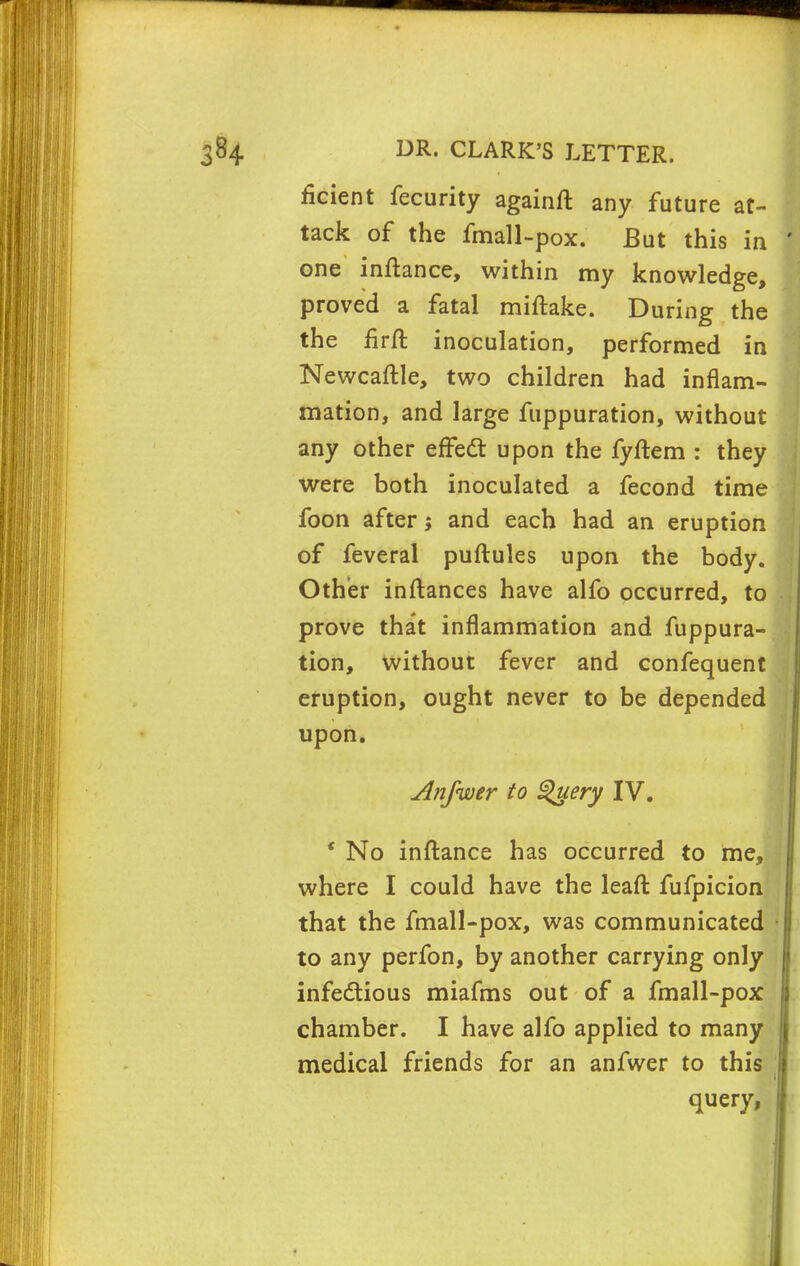 ficient fecurity againft any future at- tack of the fmall-pox. But this in one inftance, within my knowledge, proved a fatal miftake. During the the firft inoculation, performed in Newcaftle, two children had inflam- mation, and large fuppuration, without any other erFedt upon the fyftem : they were both inoculated a fecond time foon after i and each had an eruption of feveral puftules upon the body. Other inftances have alfo occurred, to prove that inflammation and fuppura- tion, without fever and confequent eruption, ought never to be depended upon. Anfwer to Query IV. * No inftance has occurred to me, where I could have the leaft fufpicion that the fmall-pox, was communicated to any perfon, by another carrying only infectious miafms out of a fmall-pox chamber. I have alfo applied to many medical friends for an anfwer to this query,