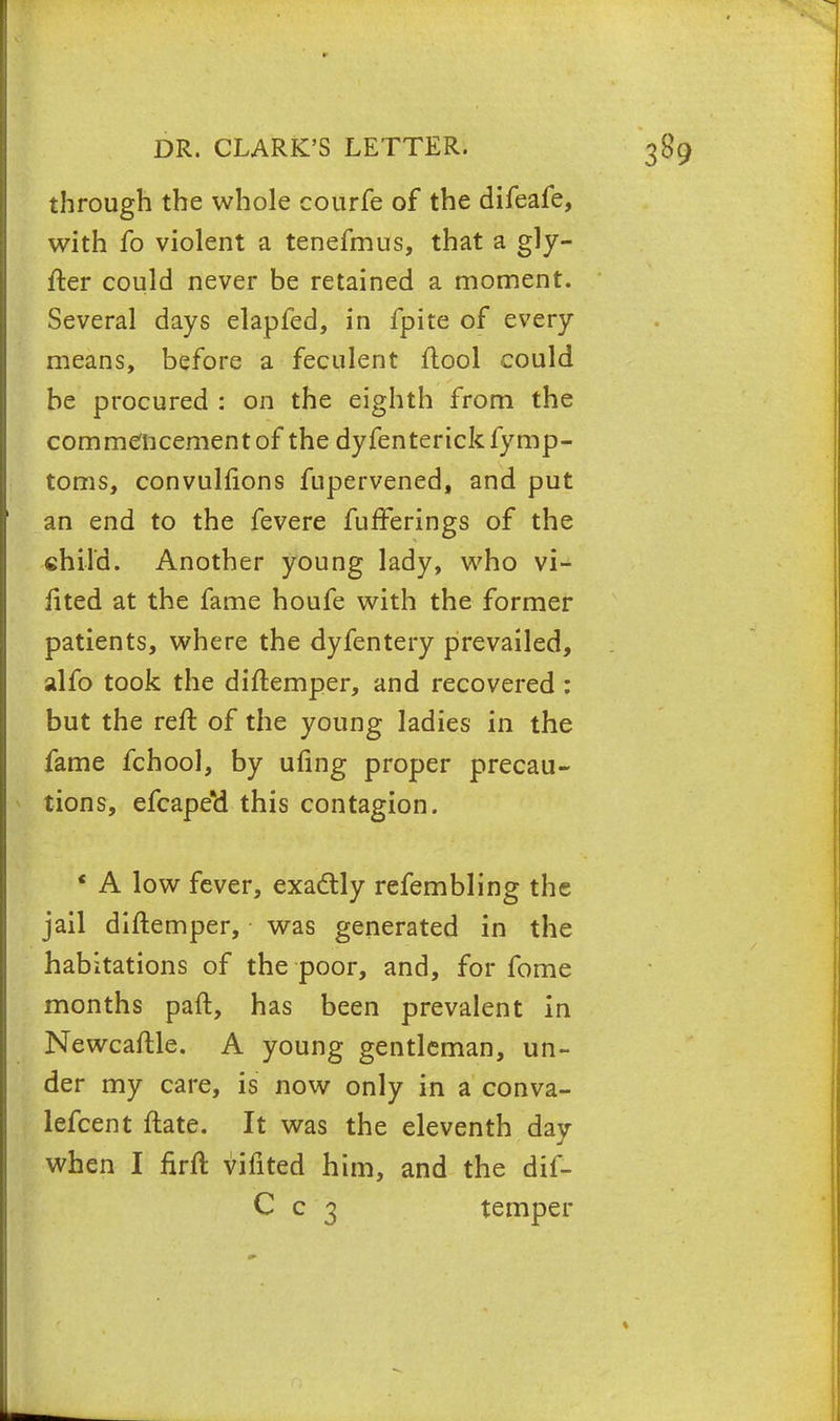 through the whole courfe of the difeafe, with fo violent a tenefmus, that a gly- fter could never be retained a moment. Several days elapfed, in fpite of every means, before a feculent flool could be procured : on the eighth from the commencement of the dyfenterick fymp- toms, convulfions fupervened, and put an end to the fevere fuiferings of the child. Another young lady, who vi- fited at the fame houfe with the former patients, where the dyfentery prevailed, alfo took the diftemper, and recovered : but the reft of the young ladies in the fame fchool, by ufing proper precau- tions, efcapeti this contagion. * A low fever, exactly refembling the jail diftemper, was generated in the habitations of the poor, and, for fome months paft, has been prevalent in Newcaftle. A young gentleman, un- der my care, is now only in a conva- lefcent ftate. It was the eleventh day when I firft vifited him, and the dif- C c 3 temper