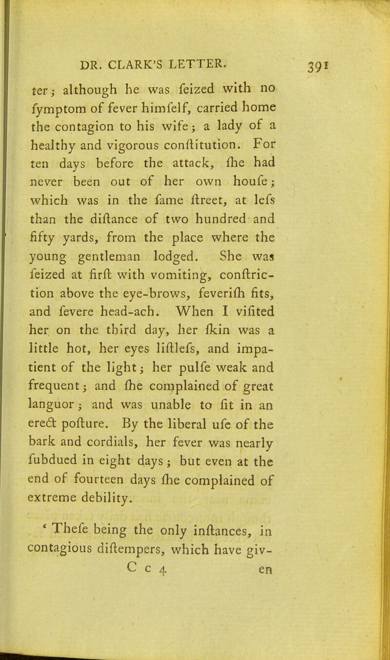 ter; although he was feized with no fymptom of fever himfelf, carried home the contagion to his wife; a lady of a healthy and vigorous constitution. For ten days before the attack, fhe had never been out of her own houfe; which was in the fame ftreet, at lefs than the diftance of two hundred and fifty yards, from the place where the young gentleman lodged. She was feized at firft with vomiting, conftric- tion above the eye-brows, feverifh fits, and fevere head-ach. When I vifited her on the third day, her fkin was a little hot, her eyes liftlefs, and impa- tient of the light; her pulfe weak and frequent; and fhe complained of great languor; and was unable to fit in an erect pofture. By the liberal ufe of the bark and cordials, her fever was nearly fubdued in eight days; but even at the end of fourteen days fhe complained of extreme debility. ' Thefe being the only inflances, in contagious diftempers, which have giv- C c 4 en