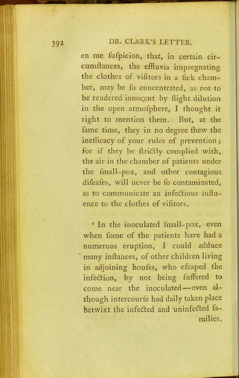 en me fufpicion, that, in certain cir- cumftances, the effluvia impregnating the clothes of vifitors in a Tick cham- ber, may be fo concentrated, as not to be rendered innocent by flight dilution in the open atmofphere, I thought it right to mention them. But, at the fame time, they in no degree Ihew the inefficacy of your rules of prevention ; for if they be ftri&iy complied with, the air in the chamber of patients under the fmall-pox, and other contagious difeafes, will never be fo contaminated, as to communicate an infectious influ- ence to the clothes of vifitors. ' In the inoculated fmall-pox, even when fome of the patients have had a numerous eruption, I could adduce many inflances, of other children living in adjoining houfes, who efcaped the infection, by not being fuffered to come near the inoculated—even al- though intercourfe had daily taken place betwixt the infected and uninfected fa- milies.