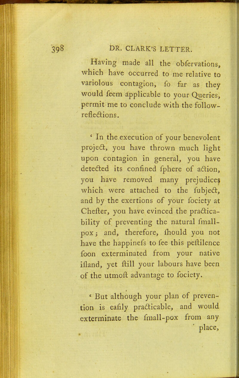 Having made all the obfervations, which have occurred to me relative to variolous contagion, fo far as they would feem applicable to your Queries, permit me to conclude with the follow- reflections. ' In the execution of your benevolent project, you have thrown much light upon contagion in general, you have detected its confined fphere of action, you have removed many prejudice^ which were attached to the fubject, and by the exertions of your fociety at Chefler, you have evinced the practica- bility of preventing the natural fmall- pox; and, therefore, mould you not have the happinefs to fee this peftilence foon exterminated from your native ifland, yet ftill your labours have been of the utmoft advantage to fociety. « But although your plan of preven- tion is eafily practicable, and would exterminate the fmall-pox from any place,