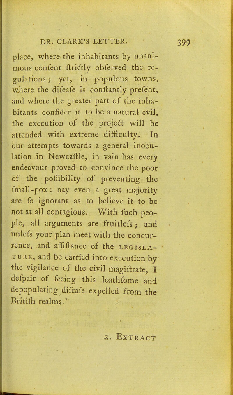 place, where the inhabitants by unani- mous confent ftri&ly obferved the re- gulations ; yet, in populous towns, where the difeafe is con flan tly prefent, -and where the greater part of the inha- bitants confider it to be a natural evil, the execution of the project will be attended with extreme difficulty. In our attempts towards a general inocu- lation in Newcaftle, in vain has every endeavour proved to convince the poor of the poffibility of preventing the fmall-pox: nay even a great majority are fo ignorant as to believe it to be not at all contagious. With fuch peo- ple, all arguments are fruitlefs; and unlefs your plan meet with the concur- rence, and affiftance of the legisla- ture, and be carried into execution by the vigilance of the civil magiftrate, I defpair of feeing this loathfome and depopulating difeafe expelled from the Britim realms.' ■2. Extract