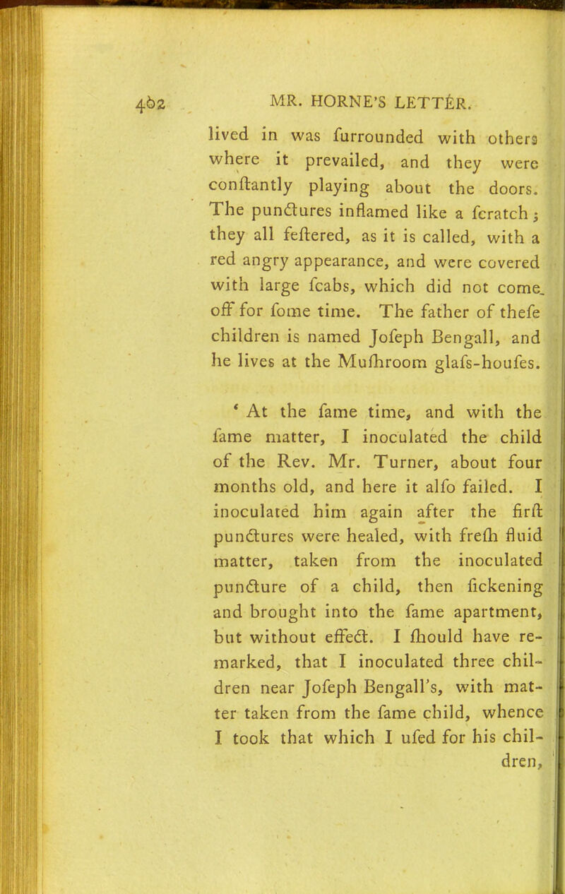 lived in was furrounded with others where it prevailed, and they were conftantly playing ahout the doors. The punctures inflamed like a fcratch ; they all fettered, as it is called, with a red angry appearance, and were covered with large fcabs, which did not come, off for fome time. The father of thefe children is named Jofeph Bengali, and he lives at the Mufhroom glafs-houfes. ' At the fame time, and with the fame matter, I inoculated the child of the Rev. Mr. Turner, about four months old, and here it alfo failed. I inoculated him again after the nrft punctures were healed, with frem fluid matter, taken from the inoculated puncture of a child, then fickening and brought into the fame apartment, but without effect. I mould have re- marked, that I inoculated three chil- dren near Jofeph Bengali's, with mat- ter taken from the fame child, whence I took that which I ufed for his chil- dren,