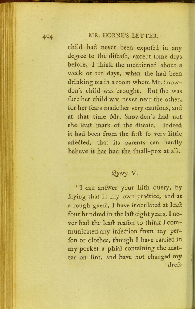 child had never been expofed in any degree to the difeafe, except fome days before, I think fhe mentioned about a week or ten days, when me had been drinking tea in a room where Mr. Snow- don's child was brought. But fhe was fure her child was never near the other, for her fears made her very cautious, and at that time Mr. Snowdon's had not the leaft mark of the difeafe. Indeed it had been from the firft fo very little affedted, that its parents can hardly believe it has had the fmall-pox at all. Query V. ' I can anfwer your fifth query, by faying that in my own pradtice, and at a rough guefs, I have inoculated at leaft four hundred in the laft eight years, I ne- ver had the leaft reafon to think I com- municated any infection from my per- fon or clothes, though I have carried in my pocket a phial containing the mat- ter on lint, and have not changed my drefs