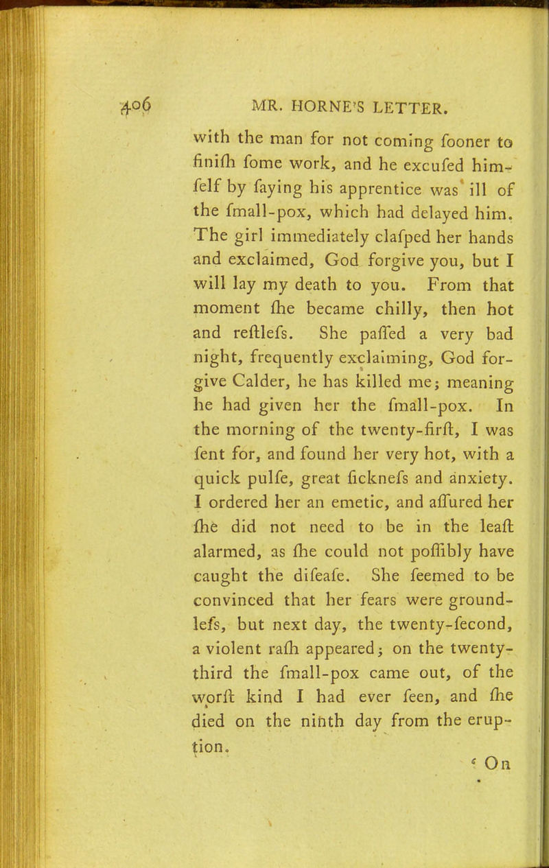 with the man for not coming fooner to finifh fome work, and he excufed him- felf by faying his apprentice was* ill of the fmall-pox, which had delayed him. The girl immediately clafped her hands and exclaimed, God forgive you, but I will lay my death to you. From that moment me became chilly, then hot and reftlefs. She paffed a very bad night, frequently exclaiming, God for- give Calder, he has killed me; meaning he had given her the fmall-pox. In the morning of the twenty-firft, I was fent for, and found her very hot, with a quick pulfe, great ficknefs and anxiety. I ordered her an emetic, and affured her me did not need to be in the lean: alarmed, as fhe could not poffibly have caught the difeafe. She feemed to be convinced that her fears were ground- lefs, but next day, the twenty-fecond, a violent ram appeared; on the twenty- third the fmall-pox came out, of the worft kind I had ever feen, and fhe died on the ninth day from the erup- tion. \ On