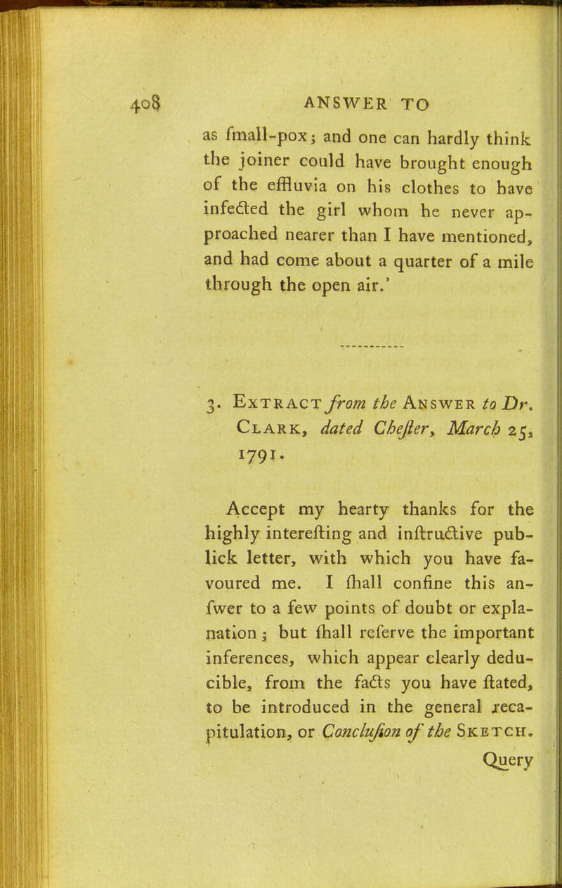 as fmall-pox; and one can hardly think the joiner could have brought enough of the effluvia on his clothes to have infe&ed the girl whom he never ap- proached nearer than I have mentioned, and had come about a quarter of a mile through the open air.' 3. Extract from the Answer to Dr. Clark, dated Chejier, March 25, 1791- Accept my hearty thanks for the highly interefting and inftructive pub- lick letter, with which you have fa- voured me. I mall confine this an- fwer to a few points of doubt or expla- nation ; but mall referve the important inferences, which appear clearly dedu- cible, from the facts you have ftated, to be introduced in the general reca- pitulation, or Conclujion of the Sketch. Query