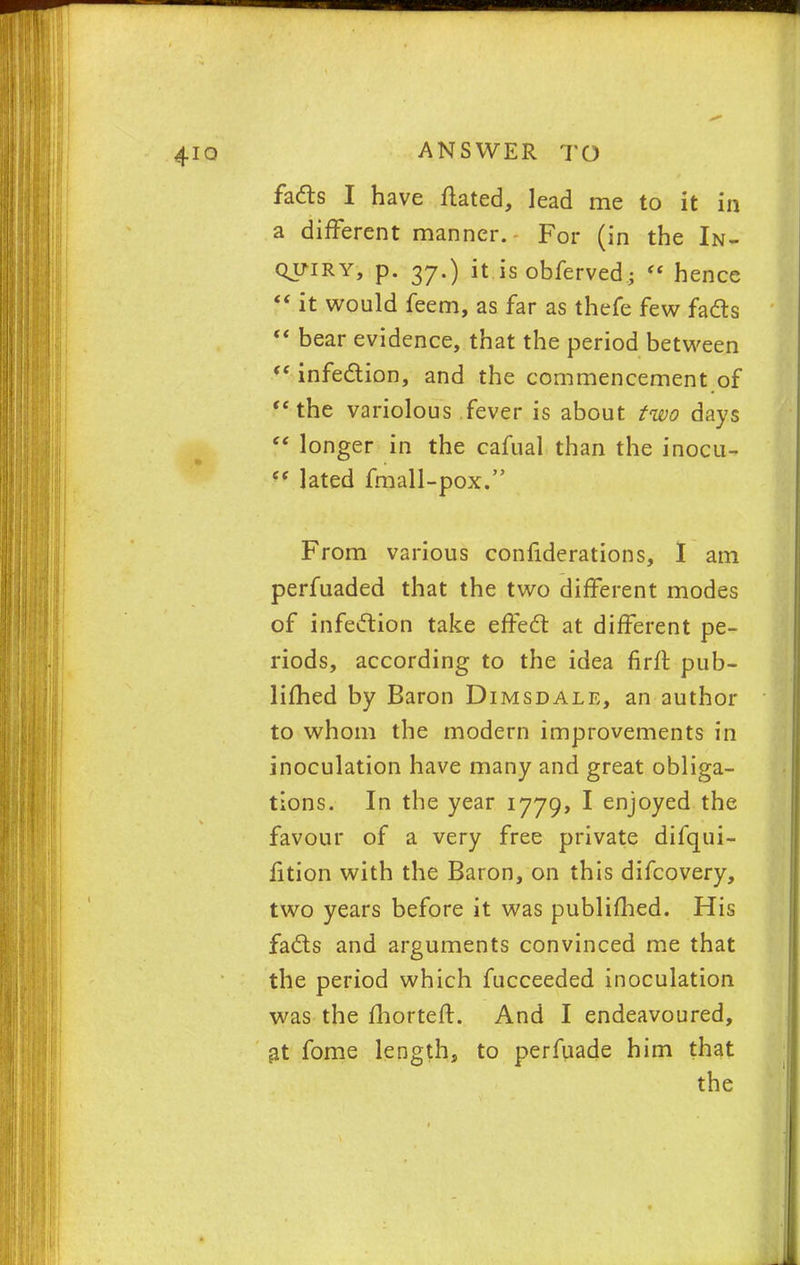 facts I have ftated, lead me to it in a different manner. For (in the In- quiry, p. 37.) it is obferved;  hence  it would feem, as far as thefe few facts  bear evidence, that the period between <( infection, and the commencement of the variolous fever is about two days  longer in the cafual than the inocu- f( lated fmall-pox. From various confiderations, I am perfuaded that the two different modes of infection take effect at different pe- riods, according to the idea firit pub- limed by Baron Dimsdale, an author to whom the modern improvements in inoculation have many and great obliga- tions. In the year 1779, I enjoyed the favour of a very free private difqui- fition with the Baron, on this difcovery, two years before it was publimed. His facts and arguments convinced me that the period which fucceeded inoculation was the fhorteft. And I endeavoured, at fome length, to perfuade him that the