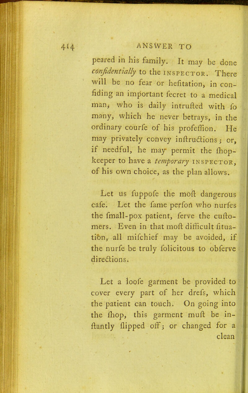 peared in his family. It may be done confidentially to the inspector. There will be no fear or hefitation, in con- fiding an important fecret to a medical man, who is daily intruded with fo many, which he never betrays, in the ordinary courfe of his profeffion. He may privately convey inftru&ions -? or, if needful, he may permit the mop- keeper to have a temporary inspector, of his own choice, as the plan allows. Let us fuppofe the mod dangerous cafe. Let the fame perfon who nurfes the fmall-pox patient, ferve the cufto- mers. Even in that moft difficult fitua- tion, all mifchief may be avoided, if the nurfe be truly folicitous to obferve directions* Let a loofe garment be provided to cover every part of her drefs, which the patient can touch. On going into the fhop, this garment muft be in- ftantly flipped off; or changed for a clean